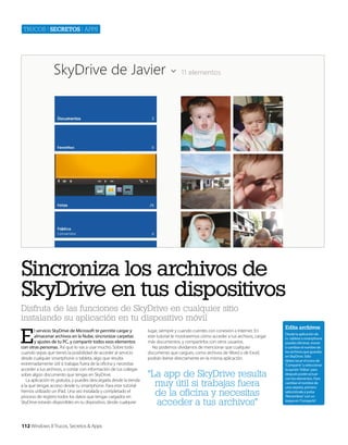 Trucos | secretos | apps

Sincroniza los archivos de
SkyDrive en tus dispositivos
Disfruta de las funciones de SkyDrive en cualquier sitio
instalando su aplicación en tu dispositivo móvil

E

l servicio SkyDrive de Microsoft te permite cargar y
almacenar archivos en la Nube, sincronizar carpetas
y ajustes de tu PC, y compartir todos esos elementos
con otras personas. Así que lo vas a usar mucho. Sobre todo
cuando sepas que tienes la posibilidad de acceder al servicio
desde cualquier smartphone o tableta, algo que resulta
extremadamente útil si trabajas fuera de la oficina y necesitas
acceder a tus archivos, o contar con información de tus colegas
sobre algún documento que tengas en SkyDrive.
La aplicación es gratuita, y puedes descargarla desde la tienda
a la que tengas acceso desde tu smartphone. Para este tutorial
hemos utilizado un iPad. Una vez instalada y completado el
proceso de registro todos los datos que tengas cargados en
SkyDrive estarán disponibles en tu dispositivo, desde cualquier

112 Windows 8 Trucos, Secretos & Apps

lugar, siempre y cuando cuentes con conexión a Internet. En
este tutorial te mostraremos cómo acceder a tus archivos, cargar
más documentos, y compartirlos con otros usuarios.
No podemos olvidarnos de mencionar que cualquier
documento que cargues, como archivos de Word o de Excel,
podrán leerse directamente en la misma aplicación.

“La app de SkyDrive resulta
muy útil si trabajas fuera
de la oficina y necesitas
acceder a tus archivos”

Edita archivos
Desde la aplicación de
tu tableta o smartphone
puedes eliminar, mover
o cambiar el nombre de
los archivos que guardas
en SkyDrive. Sólo
debes tocar el icono de
‘Compartir ‘y seleccionar
la opción ‘Editar’ para
después poder actuar
con los elementos. Para
cambiar el nombre de
una carpeta, primero
selecciónala y pulsa
‘Renombrar’ con un
toque en ‘Compartir’ .

 