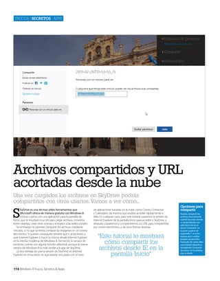 Trucos | secretos | apps

Archivos compartidos y URL
acortadas desde la nube
Una vez cargados los archivos en SkyDrive podrás
compartirlos con otros usarios. Vamos a ver cómo...

S

kyDrive es una de esas útiles herramientas que
Microsoft ofrece de manera gratuita con Windows 8.
Incluso cuenta con una aplicación para la pantalla de
Inicio, que te resultará muy útil para cargar archivos, moverlos
entre carpetas, crear otras nuevas o enviarlos a las redes sociales.
Sin embargo no permite compartir los archivos mediante
vínculos, si no que se limita a enlazar las imágenes en un correo
electrónico. Si quieres conseguirlo tendrás que ir al escritorio y
usar Internet Explorer, o hacer lo mismo desde Internet Explorer
en la interfaz moderna de WIndows 8. De hecho, la versión de
escritorio cuenta con alguna función adicional, aunque la nueva
versión de Windows 8 es más similar a la app de SkyDrive.
La otra ventaja de usar la versión de SkyDrive en Internet
Explorer en el escritorio es que estarás vinculado con el resto

114 Windows 8 Trucos, Secretos & Apps

de aplicaciones basadas en la nube como Correo, Contactos
y Calendario, de manera que podrás acceder rápidamente a
ellas. En cualquier caso, para este tutorial usaremos la versión de
Internet Explorer de la pantalla Inicio para acceder a SkyDrive, y
después copiaremos y compartiremos sus URL para compartirlas
por correo electrónico, y de otras formas diversas.

“Este tutorial te mostrará
cómo compartir los
archivos desde IE en la
pantalla Inicio”

Opciones para
compartir
Puedes compartir los
archivos directamente
cuando los estás viendo
o compartiendo, con
sólo hacer clic en el
menú ‘Compartir’ en
la parte superior de
la pantalla. Y si no los
quieres abrir o editar
puedes compartirlos
haciendo clic sobre ellos
con el botón derecho y
escogiendo ‘Compartir
de nuevo’ en la ventana
que se abrirá.

 
