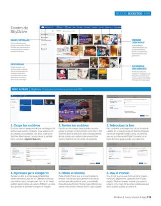 Trucos | secretos | apps

dentro de
skydrive
espaCiO
dispOnible

panel detalles
Activa y desactiva esta
opción para acceder al Panel
Detalles, que te proporciona
las características, nombre y
tamaño del archivo.

SkyDrive lleva la
cuenta del espacio que
ocupan tus archivos.
Haz clic en ‘Administrar
almacenamiento’ para
gestionarlo.

desCaRgas

inCRUstaR
Una imagen

Puedes acceder a tus
archivos desde cualquier
sitio en el que tengas una
conexión a Internet y
un explorardor con sólo
seleccionar el archivo y
hacer clic en ‘Descargar’.

pasO a pasO

Puedes incrustar una
imagen en una página web,
blog o foro con sólo hacer
clic aquí y generar el código
Html que tienes que pegar.

SkyDrive Comparte archivos y acorta sus URL

1. Carga los archivos

2. Revisa los archivos

3. selecciona la foto

El primer paso es asegurarse de que has cargado los
archivos que quieres compartir, y que aparecen en
las carpetas, la carpeta raíz o las áreas públicas de
SkyDrive. Abre Internet Explorer desde la pantalla
Inicio y accede a skydrive.live.com.

Haz clic en una imagen para acceder a su vista
previa. Si escoges un documento, como Doc o Pdf,
SkyDrive abrirá la aplicación web correspondiente,
donde podrás ver o editar el documento. Para
volver a SkyDrive haz clic arriba a la izquierda.

Para compartir una imagen haz clic, en la vista de
carpeta, en su esquina superior derecha. Después
haz clic en el panel ‘Detalles’, arriba a la derecha,
para ver su información. Pulsa ‘Compartir’, en la
barra de menú, para acceder a sus opciones.

4. Opciones para compartir

5. Obtén el vínculo

6. Usa el vínculo

Aunque se abre la opción para compartir por
correo electrónico, haz clic en ‘Obtener un vínculo’
y tendrás acceso a tres opciones. Haz clic en ‘Hacer
público’ para moverla a la carpeta ‘Público’. Las otras
dos opciones te permiten compartir la imagen.

Pulsa el botón ‘Crear’ que se encuentra bajo la
entrada ‘Solo lectura’ para generar el vínculo al
archivo, que sólo podrá ser visto, y no editado.
Después pulsa el botón ‘Acortar’ para obtener una
versión más sencilla. Presiona ‘Ctrl+C’ para copiarlo

Ve a donde quieras usar el vínculo de la imagen,
como una página web, y presiona ‘Ctrl+V’ para
pegarlo. También puedes enviarlo por correo o
pegarlo en tu muro de las redes sociales para que
otros usuarios puedan acceder a él.

Windows 8 Trucos, Secretos & Apps 115

 