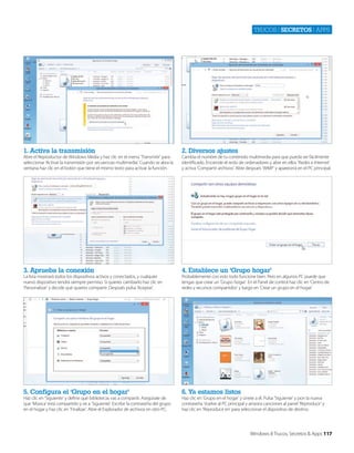 Trucos | secretos | apps

1. Activa la transmisión

2. Diversos ajustes

3. Aprueba la conexión

4. Establece un ‘Grupo hogar’

5. Configura el ‘Grupo en el hogar’

6. Ya estamos listos

Abre el Reproductor de Windows Media y haz clic en el menú ‘Transmitir’ para
seleccionar ‘Activar la transmisión por secuencias multimedia’. Cuando se abra la
ventana haz clic en el botón que tiene el mismo texto para activar la función.

La lista mostrará todos los dispositivos activos y conectados, y cualquier
nuevo dispositivo tendrá siempre permiso. Si quieres cambiarlo haz clic en
‘Personalizar’ y decide qué quieres compartir. Después pulsa ‘Aceptar’.

Haz clic en ‘Siguiente’ y define qué bibliotecas vas a compartir. Asegúrate de
que ‘Música’ está compartido y ve a ‘Siguiente’. Escribe la contraseña del grupo
en el hogar y haz clic en ‘Finalizar’. Abre el Explorador de archivos en otro PC.

Cambia el nombre de tu contenido multimedia para que pueda ser fácilmente
identificado. Enciende el resto de ordenadores y abre en ellos ‘Redes e Internet’
y activa ‘Compartir archivos’. Abre después ‘WMP’ y aparecerá en el PC principal.

Probablemente con esto todo funcione bien. Pero en algunos PC puede que
tengas que crear un ‘Grupo hogar’. En el Panel de control haz clic en ‘Centro de
redes y recursos compartidos’ y luego en ‘Crear un grupo en el hogar’.

Haz clic en ‘Grupo en el hogar’ y únete a él. Pulsa ‘Siguiente’ y pon la nueva
contraseña. Vuelve al PC principal y arrastra canciones al panel ‘Reproducir’ y
haz clic en ‘Reproducir en’ para seleccionar el dispositivo de destino.

Windows 8 Trucos, Secretos & Apps 117

 