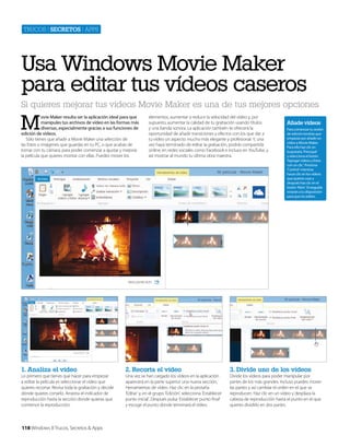 Trucos | secretos | apps

Usa Windows Movie Maker
para editar tus vídeos caseros
Si quieres mejorar tus vídeos Movie Maker es una de tus mejores opciones

M

ovie Maker resulta ser la aplicación ideal para que
manipules tus archivos de vídeo en las formas más
diversas, especialmente gracias a sus funciones de
edición de vídeos.
Sólo tienes que añadir a Movie Maker una selección de
las fotos o imágenes que guardas en tu PC, o que acabas de
tomar con tu cámara, para poder comenzar a ajustar y mejorar
la película que quieres montar con ellas. Puedes mover los

elementos, aumentar o reducir la velocidad del vídeo y, por
supuesto, aumentar la calidad de tu grabación usando títulos
y una banda sonora. La aplicación también te ofrecerá la
oportunidad de añadir transiciones y efectos con los que dar a
tu vídeo un aspecto mucho más elegante y profesional. Y, una
vez haya terminado de editar la grabación, podrás compartirla
online, en redes sociales como Facebook e incluso en YouTube, y
así mostrar al mundo tu última obra maestra.

Añade vídeos
Para comenzar tu sesión
de edición tendrás que
empezar por añadir un
vídeo a Movie Maker.
Para ello haz clic en
la pestaña ‘Principal’
y selecciona el botón
‘Agregar vídeos y fotos
con un clic’. Presiona
‘Control’ mientras
haces clic en los vídeos
que quieres usar y
después haz clic en el
botón ‘Abrir.’ Enseguida
estarán a tu disposición
para que los edites.

1. Analiza el vídeo

2. Recorta el vídeo

3. Divide uno de los vídeos

Lo primero que tienes que hacer para empezar
a editar la película es seleccionar el vídeo que
quieres recortar. Revisa toda la grabación y decide
dónde quieres cortarlo. Arrastra el indicador de
reproducción hasta la sección donde quieras que
comience la reproducción.

Una vez se han cargado los vídeos en la aplicación
aparecerá en la parte superior una nueva sección,
Herramientas de vídeo. Haz clic en la pestaña
‘Editar’ y, en el grupo ‘Edición’, selecciona ‘Establecer
punto inicial’. Después pulsa ‘Establecer punto final’
y escoge el punto donde terminará el vídeo.

Divide los vídeos para poder manipular por
partes de los más grandes. Incluso puedes mover
las partes y así cambiar el orden en el que se
reproducen. Haz clic en un vídeo y desplaza la
cabeza de reproducción hasta el punto en el que
quieres dividirlo en dos partes.

118 Windows 8 Trucos, Secretos & Apps

 
