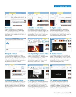 Trucos | secretos | apps

4. División

5. Cambio de velocidad

6. Rápido o lento

Una vez decidido el punto en el que quieres
dividir el vídeo en dos partes sólo tienes que ir
a la sección Herramientas de vídeo, en la barra
principal del menú. Haz clic en la pestaña ‘Editar’ y a
continuación, dentro del grupo ‘Edición’, haz clic en
la opción ‘Dividir’.

Otra de las útiles funciones que encontrarás es la
que te permite cambiar la velocidad del vídeo, para
reproducirlo más rápido o más despacio. Para ello
lo primero que tienes que hacer es seleccionar el
vídeo y después, en Herramientas de vídeo, hacer
clic en la lista ‘Velocidad’ de la sección ‘Ajustar’.

Mueve el cursor hacia arriba o hacia abajo en
la lista que se abrirá para modificar la velocidad
de reproducción del vídeo, hasta dar con la que
quieras aplicar. Si seleccionas una mayor el vídeo
se reproducirá como si usases el avance rápido, y si
usas una menor lo verás a cámara lenta.

7. Importar vídeos

8. Incluye imágenes en el vídeo

9. Efectos visuales

Puedes importar desde una cámara digital,
memoria flash, DVD, tableta o móvil. Conecta el
dispositivo y haz clic en ‘Archivo’ para seleccionar
‘Importar desde dispositivo’. Cuando veas el
mensaje, ‘Las fotos y los vídeos se importarán en
la Galería fotográfica’ pulsa en ‘Aceptar.’

Si quieres añadir imágenes para mejorar tu
proyecto de vídeo haz clic en la pestaña ‘Principal’
y, en el grupo ‘Agregar’, selecciona ‘Agregar
vídeos y fotos’. Podrás localizar y abrir la carpeta
que contiene las imágenes que quieres añadir y
seleccionar los archivos. Haz clic en ‘Abrir’.

Tienes una gran variedad de efectos digitales que
puedes añadir para animar un poco más tu vídeo.
Haz clic en la pestaña ‘Efectos visuales’ y selecciona
el efecto que quieres usar. Si pasas el cursor sobre
ellos podrás ver el efecto que tendrá. Escoge la
opción que más te interese aplicar.

10. Estabilización de vídeos

11. Música y comentarios

12. Títulos y descripciones

En esta versión de Movie Maker se ha añadido una
nueva herramienta de estabilización, que elimina
las vibraciones de tus grabaciones. Esta función
aprovecha la aceleración gráfica por hardware de
Windows 8 para llevar a cabo la tarea de manera
realmente efectiva.

Si quieres añadir música a tu próxima obra maestra
selecciona ‘Principal’ y haz clic en el botón ‘Agregar
música’. Escoge uno de los servicios online que
ofrece, o selecciona una de las canciones de tu
ordenador. Si lo que quieres es añadir comentarios
haz clic en ‘Agregar narración’ para grabarlos.

La mejor forma de presentar tu película a la
audiencia es con unos buenos títulos. Pulsa
‘Principal’ y haz clic en ‘Título’. Escribe el texto que
deseas en la ventana que se abrirá. Para añadir
una descripció primero localiza el punto en el que
incluirla, pulsa ‘Descripción’ y añade el texto.

Windows 8 Trucos, Secretos & Apps 119

 