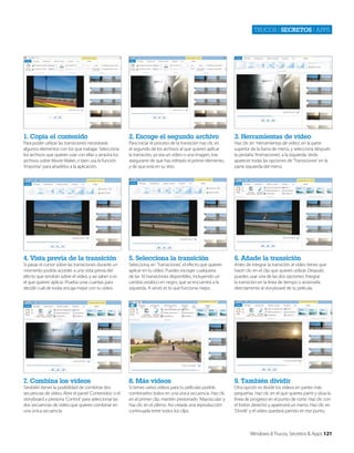 Trucos | secretos | apps

1. Copia el contenido

2. Escoge el segundo archivo

3. Herramientas de vídeo

Para poder utilizar las transiciones necesitarás
algunos elementos con los que trabajar. Selecciona
los archivos que quieres usar con ellas y arrastra los
archivos sobre Movie Maker, o bien usa la función
‘Importar’ para añadirlos a la aplicación.

Para iniciar el proceso de la transición haz clic en
el segundo de los archivos al que quieres aplicar
la transición, ya sea un vídeo o una imagen, tras
asegurarte de que has editado el primer elemento,
y de que está en su sitio.

Haz clic en ‘Herramientas de vídeo’, en la parte
superior de la barra de menú, y selecciona después
la pestaña ‘Animaciones’, a la izquierda. Verás
aparecer todas las opciones de ‘Transiciones’ en la
parte izquierda del menú.

4. Vista previa de la transición

5. Selecciona la transición

6. Añade la transición

Si pasas el cursor sobre las transiciones durante un
momento podrás acceder a una vista previa del
efecto que tendrán sobre el vídeo, y así saber si es
el que quieres aplicar. Prueba unas cuantas para
decidir cuál de todas encaja mejor con tu vídeo.

Selecciona, en ‘Transiciones’, el efecto que quieres
aplicar en tu vídeo. Puedes escoger cualquiera
de las 10 transiciones disponibles, incluyendo un
cambio estático en negro, que se encuentra a la
izquierda. A veces es lo que funciona mejor.

Antes de integrar la transición al vídeo tienes que
hacer clic en el clip que quieres utilizar. Después
puedes usar una de las dos opciones: Integrar
la transición en la línea de tiempo o arrastrarla
directamente al storyboard de tu película.

7. Combina los vídeos

8. Más vídeos

9. También dividir

También tienes la posibilidad de combinar dos
secuencias de vídeo. Abre el panel ‘Contenidos’ o el
storyboard y presiona ‘Control’ para seleccionar las
dos secuencias de vídeo que quieres combinar en
una única secuencia.

Si tienes varios vídeos para tu películas podrás
combinarlos todos en una única secuencia. Haz clic
en el primer clip, mantén presionado ‘Mayúsculas’ y
haz clic en el último. Así crearás una reproducción
continuada entre todos los clips.

Otra opción es dividir los vídeos en partes más
pequeñas. Haz clic en el que quieres partir y sitúa la
línea de progreso en el punto de corte. Haz clic con
el botón derecho y aparecerá un menú. Haz clic en
‘Dividir’ y el vídeo quedará partido en ese punto.

Windows 8 Trucos, Secretos & Apps 121

 