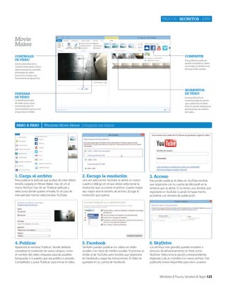 Trucos | secretos | apps

movie
maker
Compartir

ControlEs
DE víDEo

Tras publicar la película
podrás compartir tu vídeo
con amigos y familia en las
diversas redes sociales .

Inicia la reproducción y
muévete hacia atrás o hacia
delante desde los controles
principales de vídeo,
junto con un reloj y una
herramienta de ajuste fino.

sEgmEntos
DE víDEo

vEntana
DE víDEo

El panel derecho te
mostrará todas las partes
que conforman el vídeo
final. Es donde utilizarás las
herramientas de edición
del vídeo.

La ventana principal
de vídeo actúa como
una interfaz tipo TV,
mostrándote lo que se verá
al reproducir el vídeo.

paso a paso

Windows Movie Maker Comparte tus vídeos

1. Carga el archivo

2. Escoge la resolución

Para publicar la película que acabas de crear debes
tenerla cargada en Movie Maker. Haz clic en el
menú ‘Archivo’, haz clic en ‘Publicar película’ y
selecciona dónde quieres enviarla. En el caso de
este ejemplo hemos seleccionado YouTube.

Una vez selecciones YouTube se abrirá un nuevo
cuadro e diálogo en el que debes seleccionar la
resolución que va a tener el archivo. Cuanto mayor
sea, mayor será el tamaño de archivo. Escoge la
resolución que quieras.

4. publicar

5. Facebook

6. skyDrive

Aparecerá la ventana ‘Publicar’, donde deberás
completar el contenido de varios campos, como
el nombre del vídeo, etiquetas para las posibles
búsquedas o si quieres que sea público o privado.
Complétalos y pulsa ‘Publicar’ para enviar el vídeo.

También puedes publicar tus vídeos en redes
sociales o en sitios de medios sociales. El proceso es
similar al de YouTube, pero tendrás que registrarte
en Facebook y seguir las instrucciones. El vídeo se
guardará en tu cuenta de Facebook.

Los archivos más grandes puedes enviarlos a
servicios de almacenamiento en línea como
SkyDrive. Selecciona la opción correspondiente,
regístrate y da un nombre a tu nuevo archivo. Tras
publicarlo estará disponible para otros usuarios.

3. acceso
Para poder publicar el vídeo en YouTube tendrás
que registrarte con tu cuenta de Microsoft en la
ventana que se abrirá. Si no tienes una, tendrás que
registrarte en YouTube. Cuando lo hayas hecho
accederás a la ventana de publicación.

Windows 8 Trucos, Secretos & Apps 123

 