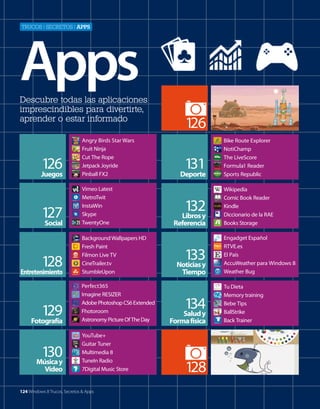 Trucos | secreTos | apps

Apps
Descubre todas las aplicaciones
imprescindibles para divertirte,
aprender o estar informado

126
Juegos
127
Social

128
Entretenimiento
129

Fotografía

130
Música y
Vídeo

Angry Birds Star Wars
Fruit Ninja
Cut The Rope
Jetpack Joyride
Pinball FX2
Vimeo Latest
MetroTwit
InstaWin
Skype
TwentyOne
Background Wallpapers HD
Fresh Paint
Filmon Live TV
CineTrailer.tv
StumbleUpon
Perfect365
Imagine RESIZER
Adobe Photoshop CS6 Extended
Fhotoroom
Astronomy Picture Of The Day
YouTube+
Guitar Tuner
Multimedia 8
TuneIn Radio
7Digital Music Store

124 Windows 8 Trucos, Secretos & Apps

1
26
131
Deporte
132

Libros y
Referencia

133
Noticias y
Tiempo

134
Salud y

Forma física

128

Bike Route Explorer
NotiChamp
The LiveScore
Formula1 Reader
Sports Republic
Wikipedia
Comic Book Reader
Kindle
Diccionario de la RAE
Books Storage
Engadget Español
RTVE.es
El País
AccuWeather para Windows 8
Weather Bug
Tu Dieta
Memory training
Bebe Tips
BallStrike
Back Trainer

 