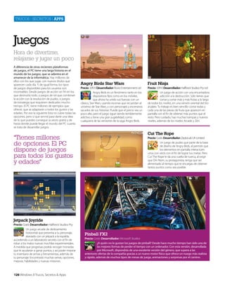 Trucos | secreTos | apps

Juegos
Hora de divertirse,
relajarse y jugar un poco
A diferencia de otras recientes plataformas
de juegos, el PC tiene una larga historia en el
mundo de los juegos, que se adentra en el
amanecer de la informática. Hay millones de
ellos con los que jugar, con nuevos títulos que
aparecen cada día. Y, de igual forma, los tipos
de juegos disponibles para los usuarios son
incontables. Desde juegos de acción sin fin en los
que destruirlo todo, a juegos de rol que combinan
la acción con la resolución de puzles, o juegos
de estrategia que requieren dedicarles mucho
tiempo. El PC tiene millones de ejemplos que
ofrecer, que se adaptarán a todos los gustos y las
edades. Por eso la siguiente lista no cubre todas las
opciones, pero sí que servirá para darte una idea
de lo que puedes conseguir (a veces gratis) y de
hasta donde puede llegar el mundo del PC cuanto
se trata de desarrollar juegos.

Angry Birds Star Wars

Fruit Ninja

Precio: 3,99 € Desarrollador: Rovio Entertainment Ltd
Angry Birds es un fenómeno tanto en los
dispositivos fijos como en los móviles,
que ahora ha unido sus fuerzas con un
clásico, Star Wars, usando escenas que recuerdan al
universo de Star Wars, y con personajes y escenarios
sacados de sus historias. Puede que el precio sea un
poco alto, pero el juego sigue siendo terriblemente
adictivo y tiene una gran jugabilidad, como
cualquiera de las versiones de la saga Angry Birds.

Precio: 3,99 € Desarrollador: Halfbrick Studios Pty Ltd
Un juego de acción con una encantadora
adicción a la destrucción. Sólo tienes que
cortar y cortar más y más frutas a lo largo
de todos los niveles, en una versión oriental del tiro
al plato. Tu trabajo es bien sencillo: cortar todas y
cada una de las piezas de fruta que aparecen en
pantalla con el fin de obtener más puntos que el
resto. Pero cuidado, hay muchas trampas y nuevos
niveles, además de los niveles Arcade y Zen.

Cut The Rope

“Tienes millones
de opciones. El PC
dispone de juegos
para todos los gustos
y edades"

Precio: Gratis Desarrollador: ZeptoLab UK Limited
Un juego de puzles que parte de la base
de diseño de Angry Birds, al permitir que
los elementos en pantalla interactúen
unos con otros con el fin de lograr tus metas. Pero
Cut The Rope le da una vuelta de tuerca, al exigir
que Om Nom, su protagonista, tenga que ser
alimentado al tiempo que te encargas de obtener
tantos puntos como sea posible.

Jetpack Joyride
Precio: Gratis Desarrollador: Halfbrick Studios Pty
Un juego arcade de deslizamiento
horizontal que presenta a tu personaje,
ataviado con un jetpack a la espalda,
accediendo a un laboratorio secreto con el fin de
robar a los malos nuevas mochilas experimentales.
A medida que progresas podrás recoger monedas
que te ayudarán a ganar puntos, y así poder mejorar
tu inventario de armas y herramientas, además de
tu personaje. Encontrarás muchas ramas, opciones,
mejoras, habilidades y nuevas misiones.

126 Windows 8 Trucos, Secretos & Apps

Pinball FX2
Precio: Gratis Desarrollador: Microsoft Studios
¿A quién no le gustan los juegos de pinball? Desde hace mucho tiempo han sido una de
las mejores formas de perder el tiempo con un ordenador. Con esta versión, desarrollada
por Microsoft, dispondrás de una excelente versión del género, que supera a las
anteriores ofertas de la compañía gracias a un nuevo motor físico que ofrece un nuego más realista
y rápido, además de muchos tipos de mesas de juego, animaciones y sorpresas por el camino.

 