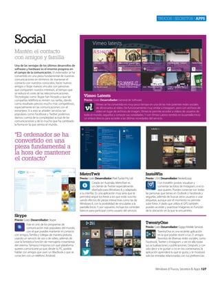 Trucos | secreTos | apps

Social
Mantén el contacto
con amigos y familia
Una de las ventajas de los últimos desarrollos de
software y hardware es el enorme progreso en
el campo de la comunicación. El ordenador se ha
convertido en una pieza fundamental de nuestras
comunicaciones en términos de mantener el
contacto con nuestros conocidos, hacer nuevos
amigos o forjar nuevos vínculos con personas
que comparten nuestos intereses, al tiempo que
se reduce el coste de las telecomunicaciones.
Tecnologías como Skype han forzado a que las
compañías telefónicas revisen sus tarifas, dando
como resultado precios mucho más competitivos,
especialmente en las comunicaciones con el
extranjero. Si a esto se añaden servicios tan
populares como Facebook y Twitter podemos
darnos cuenta de la complejidad actual de las
comunicaciones y de lo mucho que ha cambiado
la forma en la que vemos el mundo.

Vimeo Latests
Precio: Gratis Desarrollador: General de Software
Vimeo se ha convertido en muy poco tiempo en una de las más potentes redes sociales
de aficionados al vídeo. De funcionamiento muy similar a Instagram, pero con archivos de
vídeo en lugar de archivos de imagen, VImeo te permite acceder a vídeos de usuarios de
todo el mundo, seguirlos y conocer sus novedades. Y con Vimeo Latests tendrás en la pantalla Inicio
un enlace directo para acceder a las últimas novedades del servicio.

“El ordenador se ha
convertido en una
pieza fundamental a
la hora de mantener
el contacto"
MetroTwit

InstaWin

Precio: Gratis Desarrollador: Pixel Tucker Pty Ltd
Creado en Australia, MetroTwit es
un cliente de Twitter especialmente
diseñado para Windows 8, y adaptado
a su interfaz. Es una aplicación muy seria que te
permitirá seguir los feeds a los que estás suscrito
uando efectos de piezas interactivas como las de
Windows 8, con la posibilidad de vincularlas a la
pantalla Inicio. Y, por supuesto, incluye los controles
básicos para participar como usuario del servicio.

Precio: 1,19 € Desarrollador: NestedLoop
Con InstaWin podrás visualizar y
comentar las fotos de Instagram, si es lo
que quieres. Puedes conectar con todas
las personas que tienes en Outlook o Facebook y
seguirlas, además de buscar otros usuarios o usar
etiquetas, aunque por el momento no permite
subir fotos. Y dado que utiliza el GPS también
puedes acceder y examinar imágenes en función
de la ubicación en la que te encuentres.

Skype
Precio: Gratis Desarrollador: Skype
Este es uno de los programas de
comunicación más populares del mundo,
con el que puedes mantener el contacto
con amigos, familia y colegas de manera gratuita,
usando un servicio de voz o de vídeo, además de
usar la fantástica función de mensajería instantánea
del sistema. Tampoco importa con qué plataforma
quieres comunicarte ya que, desde tu PC, podrás
hablar con amigos que usen un MacBook o que se
conecten con un teléfono Android.

TwentyOne
Precio: Gratis Desarrollador: Gigigo Mobile Services
TwentyOne es una reciente aplicación
en la que podrás reunir a tus 21 amigos
favoritos de diversas redes sociales, como
Facebook, Twitter o Instagram, y ver en ella todas
sus actualizaciones y publicaciones. Después, y con
sólo decir si te gustan o no en los comentarios, la
aplicación aprenderá lo que te gusta, y te mostrará
solo las entradas relacionadas con tus preferencias.

Windows 8 Trucos, Secretos & Apps 127

 