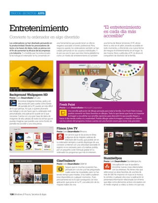 Trucos | secreTos | apps

Entretenimiento
Convierte tu ordenador en algo divertido
Los ordenadores se han diseñado pensando en
la productividad. Desde los procesadores de
texto a las bases de datos, todo se piensa con
el fin de aumentar la eficacia de las empresas
y la industria. Y a medida que ha evolucionado
la tecnología el ordenador se ha convertido en

una herramienta que puede tener un efecto
negativo asociado: el estrés profesional. Pero,
negocios aparte, los ordenadores también se han
creado pensando en los usuarios individuales. Y
es por eso por lo que usar esta misma plataforma
como un medio de entretenimiento es también

“El entretenimiento
es cada día más
accesible”
una forma de liberar tensiones. El PC ahora
tiene su sitio en el salón, estando accesible en
todo momento, y ofreciendo una nueva forma
de integrar el entretenimiento en el hogar. Ya
sea música, fotos o películas, el PC es ahora el
compañero de diversión de la familia.

Background Wallpapers HD
Precio: Gratis Desarrollador: iZi Labs
Encontrar imágenes bonitas, gratis y en
alta resolución para usarlas como fondo
de pantalla de tu PC puede ser más difícil
de lo que piensas. Así que, si quieres ahorrarte
ese trabajo y a la vez hacer que tu ordenador esté
personalizado, esta aplicación puede ser lo que
necesitas. Cuenta con una gran base de datos de
imágenes de alta calidad, de todos los temas que te
puedas imaginar, que puedes usar como fondo de
pantalla tras acceder a una vista previa.

Fresh Paint
Precio: Gratis Desarrollador: Microsoft Corporation
Una sencilla aplicación de dibujo pensada para toda la familia. Con Fresh Paint incluso
podrás convertir tus fotos favoritas en dibujos. Todo lo que tienes que hacer es importar
la imagen y escudriñar sus sencillas opciones para descubrir lo que puedes llegar a
hacer si das rienda suelta a tu creatividad. Podrás dibujar sobre la imagen, o mezclar sus colores
con los colores del programa. Incluso cuenta con una función zoom para tener más precisión.

Filmon Live TV
Precio: Gratis Desarrollador: filmon.tv
Un servicio que te da acceso en línea
a algunas de las mejores cadenas de
televisión del mundo, que podrás ver en
tu ordenador siempre y cuando dispongas de una
conexión a Internet con una velocidad razonable. El
registro no es necesario, pero si lo realizas podrás,
por un pequeño coste mensual, grabar en tu
ordenador los programas que más te interesen.

CineTrailer.tv
Precio: Gratis Desarrollador: DDM Srl
Seguro que en muchas ocasiones has ,
pensado en ir al cine y te has preguntado
cuales serían las novedades, pero no has
tenido tiempo para mirarlas. Si los trailers pudieran
estar disponibles en cualquier momento... Pues
precisamente eso es lo que conseguirás con esta
aplicación, que pone en tu PC una selección de los
mejores trailers de cine.

128 Windows 8 Trucos, Secretos & Apps

StumbleUpon
Precio: Gratis Desarrollador: StumbleUpon, Inc
Una aplicación que te ayudará a
encontrar nuevas cosas relacionadas
con tus intereses. No tienes más que
seleccionar tus áreas favoritas, de una lista de
más de 500. No importa si lo tuyo es la música,
la comida o cualquier otra cosa. La aplicación te
presentará información relacionada con el tema
que elijas como elementos activos vinculados con
el medio original, su vídeo, su texto o lo que sea.

 