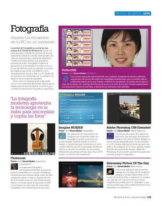 Trucos | secreTos | apps

Fotografía
Guarda tus recuerdos
en tu PC en un momento
La sección de Fotografía es una de las más
activas de la Tienda de Windows 8. Gracias a la
cada día mayor cantidad de opciones de las que
disponemos, desde las cámaras profesionales a las
cada vez más presentes cámaras de dispositivos
móviles, el número de fotos que guardamos
aumenta día a día. La fotografía moderna se
aprovecha de la tecnología en la nube, como en
el caso de SkyDrive, para, por ejemplo, sincronizar
las imágenes que tomas con teléfono con tu
almacenamiento virtual, tu Mac o tu PC, facilitando
así el proceso de compartirlas con tus amigos o de
disponer de una copia de seguridad.
Tanto si eres un profesional de la fotografía
como si eres solamente aficionado, seguro que no
dejarás pasar la oportunidad de conocer la gran
variedad de aplicaciones fotográficas disponibles.

Perfect365
Precio: Gratis Desarrollador: ArcSoft, Inc
Una curiosa aplicación que te permite usar cualquier fotografía de retrato y alterarla
usando para ello tonos derivados de maquillajes profesionales, que se pueden aplicar
a diferentes partes de la cara. Puedes modificar la complexión, la sombra de los ojos, el
color de los labios, etc., además de la forma de la cara o el color de los ojos. Puedes experimentar
con pequeñas mejoras en tus fotos, o atreverte con ediciones más radicales.

“La fotografía
moderna aprovecha
la tecnología en la
nube para sincronizar
y copiar las fotos”
Imagine RESIZER

Adobe Photoshop CS6 Extended

Precio: 1,99 € Desarrollador: ImagineApps
Una aplicación de manipulación de
imágenes que te permite cargar una
fotografía y cambiar su tamaño con
mucha facilidad. También puedes recortar la
imagen, o comprimirla para compartirla con otros
usuarios. Además permite el procesado de lotes de
archivos, o de todo el contenido de una carpeta,
obteniendo una serie de archivos Jpeg, Png, Gif, Tiff
o Bmp, o un archivo Zip comprimido.

Precio: Gratis Desarrollador: Adobe Systems Inc.
Una versión de prueba de la aplicación
que tienes que descargar directamente
desde el sitio web de Adobe. Tardarás un
rato en tenerla disponible pero, una vez instalada
en tu PC, tendrás todas las herramientas para crear
gráficos 3D, imágenes 2D e incluso película, usando
para ello las herramientas de gran calidad de
Photoshop. El único límite que tiene esta aplicación
es el que ponga tu imaginación...

Fhotoroom
Precio: Gratis Desarrollador: Supporting
Computers Inc
Una aplicación fotográfica
tremendamente flexible que permite
editar tus fotografías con una gran variedad de
herramientas, que incluyen desde estilos de fotos
a pequeños ajustes o marcos. Dispone de más
de 76 funciones, junto con una herramienta de
edición con al que ajustar la saturación, el brillo
o el contraste con sólo hacer clic con el ratón,
novedades como la eliminación de ojos rojos.

Astronomy Picture Of The Day
Precio: Gratis Desarrollador: Martin Suchan
Una curiosa aplicación que te permite
navegar por una selección de imágenes
antiguas y actuales relacionadas con el
mundo de la astronomía. La aplicación se actualiza
casi cada día, con nuevas funciones y nuevas
imágenes que puedes ver en tu ordenador, y que
incluso puedes usar como imagen de fondo en tus
dispositivos con Windows 8.

Windows 8 Trucos, Secretos & Apps 129

 