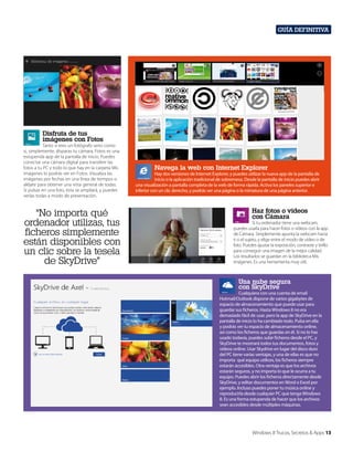 Guía definitiva

Disfruta de tus
imágenes con Fotos

Tanto si eres un fotógrafo serio como
si, simplemente, disparas tu cámara, Fotos es una
estupenda app de la pantalla de inicio. Puedes
conectar una cámara digital para transferir las
fotos a tu PC y todo lo que hay en la carpeta Mis
imágenes lo podrás ver en Fotos. Visualiza las
imágenes por fechas en una línea de tiempos o
aléjate para obtener una vista general de todas.
Si pulsas en una foto, esta se ampliará, y puedes
verlas todas a modo de presentación.

“No importa qué
ordenador utilizas, tus
ficheros simplemente
están disponibles con
un clic sobre la tesela
de SkyDrive”

Navega la web con Internet Explorer

Hay dos versiones de Internet Explorer, y puedes utilizar la nueva app de la pantalla de
inicio o la aplicación tradicional de sobremesa. Desde la pantalla de inicio puedes abrir
una visualización a pantalla completa de la web de forma rápida. Activa los paneles superior e
inferior con un clic derecho, y podrás ver una página o la miniatura de una página anterior.

Haz fotos o vídeos
con Cámara

Si tu ordenador tiene una webcam,
puedes usarla para hacer fotos o vídeos con la app
de Cámara. Simplemente apunta la webcam hacia
ti o el sujeto, y elige entre el modo de vídeo o de
foto. Puedes ajustar la exposición, contraste y brillo
para conseguir una imagen de la mejor calidad.
Los resultados se guardan en la biblioteca Mis
imágenes. Es una herramienta muy útil.

Una nube segura
con SkyDrive

Cualquiera con una cuenta de email
Hotmail/Outlook dispone de varios gigabytes de
espacio de almacenamiento que puede usar para
guardar sus ficheros. Hasta Windows 8 no era
demasiado fácil de usar, pero la app de SkyDrive en la
pantalla de inicio lo ha cambiado todo. Pulsa en ella
y podrás ver tu espacio de almacenamiento online,
así como los ficheros que guardas en él. Si no lo has
usado todavía, puedes subir ficheros desde el PC, y
SkyDrive te mostrará todos tus documentos, fotos y
vídeos online. Usar Skydrive en lugar del disco duro
del PC tiene varias ventajas, y una de ellas es que no
importa qué equipo utilices, los ficheros siempre
estarán accesibles. Otra ventaja es que los archivos
estarán seguros, y no importa lo que le ocurra a tu
equipo. Puedes abrir los ficheros directamente desde
SkyDrive, y editar documentos en Word o Excel por
ejemplo. Incluso puedes poner tu música online y
reproducirla desde cualquier PC que tenga Windows
8. Es una forma estupenda de hacer que los archivos
sean accesibles desde múltiples máquinas.

Windows 8 Trucos, Secretos & Apps 13

 