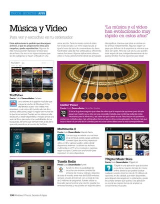 Trucos | secreTos | apps

Música y Vídeo
Para ver y escuchar en tu ordenador
Estas aplicaciones te pedirán que descargues
archivos, o que les proporciones otros para
cargarlos y poder reproducirlos. Algunas de
ellas incluso podrán reproducir ambos tipos
de archivos. Por eso no es niguna sorpresa que
las dos categorías se hayan unificado en una

única sección. Tanto la música como el vídeo
han evolucionado a un ritmo espectacular, al
igual el resto de tipos de contenedores de datos,
haciéndose cada día más sofisticados y ofreciendo
nuevas funciones. Algunas aplicaciones ofrecen
vídeo o música directamente desde las principales

“La música y el vídeo
han evolucionado muy
rápido en estos años”
discográficas, mientras que otras se centran en
los artistas independientes. Algunas exigen un
pago por disfrutar de la experiencia, mientras que
otras son gratis. Pero sea cual sea tu caso puedes
estar seguro de que, independientemente de tus
gustos, tendrás muchas opciones para elegir.

YouTube+
Precio: 2,49 € Desarrollador: Farheen
Una variante de la popular YouTube que
integra la interfaz de Windows 8. Con
ella tendrás acceso a los vídeos más
populares y más vistos del mundo, además de a
diversas selecciones, según la región del mundo en
la que te encuentres. Puedes ver los vídeos en alta
resolución, si están disponibles, e incluso activar una
serie de filtros para reducir las posibilidades de tus
búsquedas, de forma que siempre estés al día de lo
que está pasando en el mundo de YouTube.

Guitar Tuner
Precio: Gratis Desarrollador: SimzzDev Studios
Si tocas la guitarra seguro que sabes de sobra que la mayoría de opciones para afinarla
pasan por repetir una y otra vez una conocida melodía, que contenga todas las notas
necesarias para la afinación, y así saber en qué cuerda actuar. Pero hoy en día podemos
contar con métodos algo más sofisticados. Como el que te ofrece esta aplicación. No tienes más que
tocar o hacer clic en una de las cuerdas para escuchar cómo debe sonar la nota correspondiente.

Multimedia 8
Precio: Gratis Desarrollador: Marcelo Garcia
Con esta app accederás a tus archivos
en la red local, podrás cargar subtítulos,
convertir tipos de archivo, reproducir
vídeo en 3D y capturar audio y vídeo desde
dispositivos externos. Localizará tus archivos
multimedia en el PC y los mostrará en carpetas,
según sus tipos. Cuenta con una función para
reproducir en otros dispositivos.

TuneIn Radio
Precio: Gratis Desarrollador: TuneIn
TuneIn te ofrece la posibilidad de
escuchar una enorme cantidad de
emisoras de música, noticias y deportes
de todo el mundo, entre más de 60.000 emisoras,
siempre a través de Internet, con un total de más
de 2 millones de programas. Puedes utilizar su
buscador para encontrar una canción, guardar tus
emisoras favoritas, y escucharlas en segundo plano.

130 Windows 8 Trucos, Secretos & Apps

7Digital Music Store
Precio: Gratis Desarrollador: 7Digital Ltd.
7Digital es una aplicación que da acceso
a una de las mayores tiendas de música
online, desde la que podrás localizar
cualquier canción entre los más de 19 millones de
opciones, en alta calidad, que están disponibles,
para después descargarla en tu ordenador y poder
escucharla siempre que quieras. Esta aplicación
es una de las mejores formas de ampliar tus
conocimientos musicales.

 
