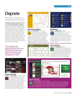 Trucos | secreTos | apps

Deporte
Mantente al día de tus
competiciones favoritas
El ruido de una canasta, el rugir de un Fórmula
1 o el grito de la afición cuando su equipo
marca un gol...Nada puede igualar al deporte.
No importa cuál sea tu deporte favorito. Lo más
probable es que encuentres una aplicación para
él. Pero ¿qué puede tener que ver Windows 8
con el deporte profesional? Pues las posibilidades
son ilimitadas. Tanto si se trata de conocer las
estadísticas de tus jugadores o equipos favoritos,
como si lo que quieres es acceder a un servicio
de apuestas en línea, encontrarás aplicaciones
destinadas a facilitarte el trabajo. Encontrarás desde
marcadores de las principales competiciones,
actualizados casi al instante, hasta bases de datos
estadísticas o las últimas noticias del mundo del
fútbol. Seguro que encuentras una nueva forma de
acercarte a tus deportes favoritos.

Bike Route Explorer

NotiChamp

Precio: Gratis Desarrollador: Daniel Mossberg

Precio: Gratis Desarrollador: Isai Bahena
NotiChamp ya nos dice con su nombre
qué es lo que ofrece. Y es que en
esta sencilla aplicación encontrarás
únicamente las últimas noticias relacionadas con la
Champions League. Un poco sencilla en el diseño,
y sobre todo en la extensión de los contenidos, se
echa en falta algún tipo de contenido multimedia
que apoye las noticias. Esperamos que mejore en
futuras versiones.

Bike Route Explorer es una aplicación
destinada a los amantes de la bicicleta de
montaña. Muestra rutas para seguir en
todo el mundo, con información sobre la duración
estimada, la distancia recorrida o la velocidad,
además de las alturas mínima y máxima para
conocer el desnivel. Después puedes añadir tus
propias rutas, registradas en formato GPX gracias al
navegador que lleves en tus salidas en bicicleta.

The LiveScore

“Descarga las
aplicaciones de tus
deportes favoritos
para mantenerte
siempre al día”

Precio: Gratis Desarrollador: MCNDEV
Con TheLiveScore contarás en tu PC con
un acceso directo a los resultados de las
principales ligas de fútbol europeo, desde
la Premier League hasta nuestra Liga BBVA. Podrás
ver las clasificaciones, el calendario, los resultados
e incluso las alineaciones de cada equipo en cada
partido aplicación, y acceder a información en
directo de los partidos que se están disputando.

Formula1 Reader
Precio: Gratis Desarrollador: General de Software
Una gran aplicación relacionada con
el mundo de la Fórmula 1, en la que
encontrarás una recopilación de las
últimas noticias relacionadas con esta competición.
En realidad estamos ante un lector de noticias
RSS que, con un diseño muy sencillo, recopila
las noticias más interesantes relacionadas con
el Campeonato del Mundo de Fórmula 1 y las
presenta de manera que acceder a ellas sea lo más
fácil posible, con enlaces a la noticia original.

Sports Republic
Precio: Gratis Desarrollador: Comiendo Bocabytes
Con Sports Republic instalado en Windows 8 dispondrás de un fabuloso agregador
de noticias deportivas, que te ayudará a mantenerte al día de cualquier novedad. No
tienes más que elegir, desde su pantalla principal, los temas que más te interesan,
y al momento podrás acceder, con sólo hacer clic en cualquiera de ellos, a las últimas noticias
publicadas por cualquiera de las decenas de fuentes con las que conecta la aplicación.

Windows 8 Trucos, Secretos & Apps 131

 