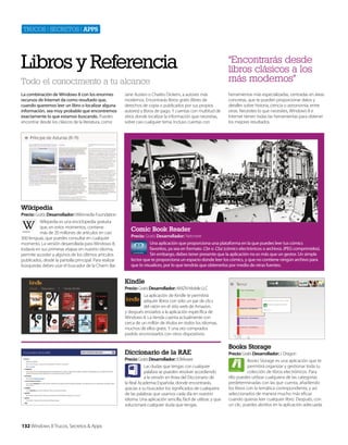 Trucos | secreTos | apps

Libros y Referencia
Todo el conocimento a tu alcance
La combinación de Windows 8 con los enormes
recursos de Internet da como resultado que,
cuando queremos leer un libro o localizar alguna
información, sea muy probable que encontremos
exactamente lo que estamos buscando. Puedes
encontrar desde los clásicos de la literatura, como

Jane Austen o Charles Dickens, a autores más
modernos. Encontrarás libros gratis (libres de
derechos de copia o publicados por sus propios
autores) y libros de pago. Y cuentas con multitud de
sitios donde localizar la información que necesitas,
sobre casi cualquier tema. Incluso cuentas con

“Encontrarás desde
libros clásicos a los
más modernos”
herramientas más especializadas, centradas en áreas
concretas, que te pueden proporcionar datos y
detalles sobre historia, ciencia o astronomía, entre
otras. Necesites lo que necesites, Windows 8 e
Internet tienen todas las herramientas para obtener
los mejores resultados.

Wikipedia
Precio: Gratis Desarrollador: Wikimedia Foundation
Wikipedia es una enciclopedia gratuita
que, en estos momentos, contiene
más de 20 millones de artículos en casi
300 lenguas, que puedes consultar en cualquier
momento. La versión desarrollada para Windows 8,
todavía en sus primeras etapas en nuestro idioma,
permite acceder a algunos de los últimos artículos
publicados, desde la pantalla principal. Para realizar
búsquedas debes usar el buscador de la Charm Bar.

Comic Book Reader
Precio: Gratis Desarrollador: Netmere
Una aplicación que proporciona una plataforma en la que puedes leer tus cómics
favoritos, ya sea en formato .Cbr o .Cbz (cómics electrónicos o archivos JPEG comprimidos).
Sin embargo, debes tener presente que la aplicación no es más que un gestor. Un simple
lector que te proporciona un espacio donde leer los cómics, y que no contiene ningún archivo para
que lo visualices, por lo que tendrás que obtenerlos por medio de otras fuentes.

Kindle
Precio: Gratis Desarrollador: AMZN Mobile LLC
La aplicación de Kindle te permitirá
adquirir libros con sólo un par de clics
del ratón en el sitio web de Amazon,
y después enviarlos a la aplicación específica de
Windows 8. La tienda cuenta actualmente con
cerca de un millón de títulos en todos los idiomas,
muchos de ellos gratis. Y una vez comprados
podrás sincronizarlos con otros dispositivos.

Diccionario de la RAE
Precio: Gratis Desarrollador: X3Mware
Las dudas que tengas con cualquier
palabra se pueden resolver accediendo
a la versión en línea del Diccionario de
la Real Academia Española, donde encontrarás,
gracias a su buscador los significados de cualquiera
de las palabras que usamos cada día en nuestro
idioma. Una aplicación sencilla, fácil de utilizar, y que
solucionará cualquier duda que tengas.

132 Windows 8 Trucos, Secretos & Apps

Books Storage
Precio: Gratis Desarrollador: J. Dragon
Books Storage es una aplicación que te
permitirá organizar y gestionar toda tu
colección de libros electrónicos. Para
ello puedes utilizar cualquiera de las categorías
predeterminadas con las que cuenta, añadiendo
los libros con la temática correspondiente, y así
seleccionarlos de manera mucho más eficaz
cuando quieras leer cualquier libro. Después, con
un clic, puedes abrirlos en la aplicación adecuada.

 