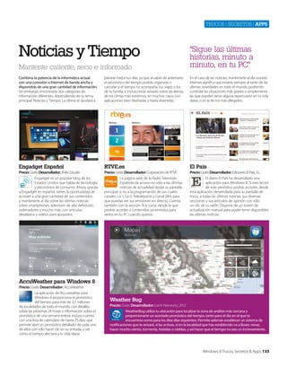 Trucos | secreTos | apps

Noticias y Tiempo
Mantente caliente, seco e informado

“Sigue las últimas
historias, minuto a
minuto, en tu PC”

Combina la potencia de la informática actual
con una conexión a Internet de banda ancha y
dispondrás de una gran cantidad de información.
Sin embargo, encontrarás dos categorías de
información diferentes, dependiendo de su tema
principal: Noticias y Tiempo. La última te ayudará a

planear mejor tus días, ya que al saber de antemano
el pronóstico del tiempo podrás organizar, o
cancelar si el tiempo no acompaña, tus viajes o los
de tu familia, e incluso estar avisado sobre las alertas
de los climas más extremos, en muchos casos con
aplicaciones bien diseñadas y hasta divertidas.

En el caso de las noticias, mantenerte al día usando
Internet significa que estarás siempre al tanto de las
últimas novedades en todo el mundo, pudiendo
controlar las situaciones más graves o simplemente
las que pueden tener alguna repercusión en tu vida
diaria, o en la de tus más allegados.

Engadget Español

RTVE.es

El País

Precio: Gratis Desarrollador: JFelix Estudio

Precio: Gratis Desarrollador: Corporación de RTVE

Precio: Gratis Desarrollador: Ediciones El País, S.L.

Engadget es un popular blog de los
Estados Unidos que habla de tecnología
y electrónica de consumo. Ahora, gracias
a Engadget en español, tienes la oportunidad de
acceder a una gran cantidad de sus contenidos,
y mantenerte al día sobre las últimas noticias
sobre smartphones, televisión de alta definición,
ordenadores y mucho más, con artículos
detallados y vídeos para apoyarlos.

La página web de la Radio Televisión
Española da acceso no sólo a las últimas
noticias de actualidad desde su pantalla
principal, si no a la programación de sus cuatro
canales: La 1, La 2, Teledeporte y Canal 24H, para
que puedas ver sus emisiones en directo. Cuenta
también con la sección ‘A la carta’, desde la que
podrás acceder a contenidos ya emitidos para
verlos en tu PC cuando quieras.

El diario El País ha desarrollado una
aplicación para Windows 8. Si eres lector
de este periódico podrás acceder, desde
esta aplicación desarrollada para su pantalla de
Inicio, a todas las últimas noticias, sus diversas
secciones y sus artículos de opinión con sólo
un clic de tu ratón. Dispone de un botón de
actualización manual para poder tener disponibles
las últimas noticias.

AccuWeather para Windows 8
Precio: Gratis Desarrollador: AccuWeather
La aplicación de Accuweather para
Windows 8 proporciona el pronóstico
del tiempo para más de 2,7 millones
de localidades de todo el mundo, con detalles
sobre las próximas 24 horas e información sobre el
pronóstico de una semana entera. Incluso cuenta
con una lista de calendario de hasta 25 días, que
permite abrir un pronóstico detallado de cada uno
de ellos con sólo hacer clic en su entrada, y ver
cómo el tiempo afectará a tu vida diaria.

Weather Bug
Precio: Gratis Desarrollador: Earth Networks, 2012
WeatherBug utiliza tu ubicación para localizar la zona de análisis más cercana y
proporcionarte un acertado pronóstico del tiempo, tanto para el día en el que te
encuentras como para los diez días siquientes. Permite además establecer un sistema de
notificaciones que te avisará, si las activas, si en la localidad que has establecido va a llover, nevar,
hacer mucho viento, tormenta, heladas o nieblas, y así hacer que el tiempo no sea un inconveniente.

Windows 8 Trucos, Secretos & Apps 133

 