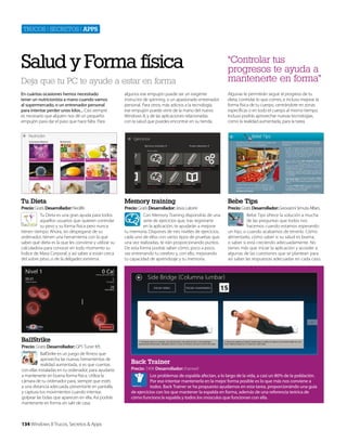 Trucos | secreTos | apps

Salud y Forma física
Deja que tu PC te ayude a estar en forma

“Controlar tus
progresos te ayuda a
mantenerte en forma”

En cuántas ocasiones hemos necesitado
tener un nutricionista a mano cuando vamos
al supermercado, o un entrenador personal
para intentar perder unos kilos... Casi siempre
es necesario que alquien nos dé un pequeño
empujón para dar el paso que hace falta. Para

algunos ese empujón puede ser un exigente
instructor de spinning, o un apasionado entrenador
personal. Para otros, más adictos a la tecnología,
ese empujón puede venir de la mano del nuevo
Windows 8, y de las aplicaciones relacionadas
con la salud que puedes encontrar en su tienda.

Algunas te permitirán seguir el progreso de tu
dieta, controlar lo que comes, e incluso mejorar la
forma física de tu cuerpo, centrándote en zonas
específicas o en todo el cuerpo al mismo tiempo.
Incluso podrás aprovechar nuevas tecnologías,
como la realidad aumentada, para la tarea.

Tu Dieta

Memory training

Bebe Tips

Precio: Gratis Desarrollador: Neolife

Precio: Gratis Desarrollador: Jesús Latorre

Precio: Gratis Desarrollador: Geovanni Simuta Alfaro.

Tu Dieta es una gran ayuda para todos
aquellos usuarios que quieren controlar
su peso y su forma física pero nunca
tienen tiempo. Ahora, sin despegarse de su
ordenador, tienen una herramienta con la que
saber qué dieta es la que les conviene y utilizar su
calculadora para conocer en todo momento su
Índice de Masa Corporal, y así saber si están cerca
del sobre peso, o de la delgadez extrema.

Con Memory Training dispondrás de una
serie de ejercicios que, tras registrarte
en la aplicación, te ayudarán a mejorar
tu memoria. Dispones de tres niveles de ejercicios,
cada uno de ellos con varios tipos de pruebas que,
una vez realizadas, te irán proporcionando puntos.
De esta forma podrás saber cómo, poco a poco,
vas entrenando tu cerebro y, con ello, mejorando
tu capacidad de aprendizaje y tu memoria.

Bebe Tips ofrece la solución a mucha
de las preguntas que todos nos
hacemos cuando estamos esperando
un hijo, o cuando acabamos de tenerlo. Cómo
alimentarlo, cómo saber si su salud es buena,
o saber si está creciendo adecuadamente. No
tienes más que iniciar la aplicación y acceder a
algunas de las cuestiones que se plantean para
así saber las respuestas adecuadas en cada caso.

BallStrike
Precio: Gratis Desarrollador: GPS Tuner Kft.
BallStrike es un juego de fitness que
aprovecha las nuevas herramientas de
realidad aumentada, si es que cuentas
con ellas instaladas en tu ordenador, para ayudarte
a mantenerte en buena forma física. Utiliza la
cámara de tu ordenador para, siempre que estés
a una distancia adecuada, presentarte en pantalla,
y captura tus movimientos cuando intentas
golpear las bolas que aparecen en ella. Así podrás
mantenerte en forma sin salir de casa.

134 Windows 8 Trucos, Secretos & Apps

Back Trainer
Precio: 7,49€ Desarrollador: ihanwel
Los problemas de espalda afectan, a lo largo de la vida, a casi un 80% de la población.
Por eso intentar mantenerla en la mejor forma posible es lo que más nos conviene a
todos. Back Trainer se ha propuesto ayudarnos en esta tarea, proporcionándo una guía
de ejercicios con los que mantener la espalda en forma, además de una referencia teórica de
cómo funciona la espalda y todos los músculos que funcionan con ella.

 