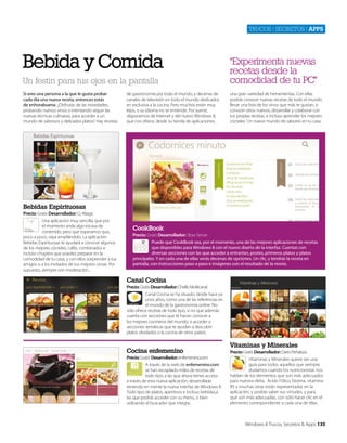 Trucos | secreTos | apps

Bebida y Comida
Un festín para tus ojos en la pantalla
Si eres una persona a la que le gusta probar
cada día una nueva receta, entonces estás
de enhorabuena. ¿Disfrutas de las novedades,
probando nuevos vinos o intentando seguir las
nuevas técnicas culinarias, para acceder a un
mundo de sabrosos y delicados platos? Hay revistas

de gastronomía por todo el mundo, y decenas de
canales de televisión en todo el mundo dedicados
en exclusiva a la cocina. Pero muchos están muy
lejos, o su idioma no se entiende. Por suerte,
disponemos de Internet y del nuevo Windows 8,
que nos ofrece, desde su tienda de aplicaciones,

“Experimenta nuevas
recetas desde la
comodidad de tu PC”
una gran variedad de herramientas. Con ellas
podrás conocer nuevas recetas de todo el mundo,
llevar una lista de los vinos que más te gustan, o
conocer otros nuevos, desarrollar y colaborar con
tus propias recetas, e incluso aprender los mejores
cócteles. Un nuevo mundo de sabores en tu casa.

Bebidas Espirituosas
Precio: Gratis Desarrollador: Cj Aliaga
Una aplicación muy sencilla, que por
el momento anda algo escasa de
contenido, pero que esperamos que,
poco a poco, vaya ampliándolo. La aplicación
Bebidas Espirituosas te ayudará a conocer algunos
de los mejores cócteles, cafés, combinados e
incluso chupitos que puedes preparar en la
comodidad de tu casa, y con ellos sorprender a tus
amigos o a los invitados de tus mejores cenas. Por
supuesto, siempre con moderación...

CookBook
Precio: Gratis Desarrollador: Slow Sense
Puede que CookBook sea, por el momento, una de las mejores aplicaciones de recetas
que disponibles para Windows 8 con el nuevo diseño de la interfaz. Cuentas con
diversas secciones con las que acceder a entrantes, postes, primeros platos y platos
principales. Y en cada una de ellas verás decenas de opciones. Un clic, y tendrás la receta en
pantalla, con instrucciones paso a paso e imágenes con el resultado de la receta.

Canal Cocina
Precio: Gratis Desarrollador: Chello Multicanal
Canal Cocina se ha situado, desde hace ya
unos años, como una de las referencias en
el mundo de la gastronomía online. No
sólo ofrece recetas de todo tipo, si no que además
cuenta con secciones que te hacen conocer a
los mejores cocineros del mundo, o acceder a
secciones temáticas que te ayudan a descubrir
platos olvidados o la cocina de otros países.

Cocina enfemenino
Precio: Gratis Desarrollador: enfemenino.com
A través de la web de enfemenino.com
se han recopilado miles de recetas de
todo tipo, a las que ahora tienes acceso
a través de esta nueva aplicación, desarrollada
teniendo en mente la nueva interfaz de Windows 8.
Todo tipo de platos, aperitivos e incluso bebidas,a
las que podrás acceder con su menú, o bien
utilizando el buscador que integra.

Vitaminas y Minerales
Precio: Gratis Desarrollador: Darío Peñaloza
Vitaminas y Minerales quiere ser una
guía para todos aquellos que siempre
dudamos cuando los nutricionistas nos
hablan de los elementos que son más adecuados
para nuestra dieta. Ácido Fólico, biotina, vitamina
B5 y muchas otras están representadas en la
aplicación, y podrás saber sus virtudes, y para
qué son más adecuadas, con sólo hacer clic en el
elemento correspondiente a cada una de ellas.

Windows 8 Trucos, Secretos & Apps 135

 