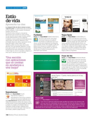 Trucos | secreTos | apps

Estilo
de vida

Aprovecha tus días
La categoría Estilo de vida es siempre un poco
"cajón de sastre". Las aplicaciones que se incluyen
en esta categoría, a veces pueden considerarse
también como de ocio.
En Estilo de vida se incluyen a menudo las
aplicaciones que se centran en cómo vivimos.
Así que hay veces que las apps incluidas, podrían
encajar perfectamente en otras categorías.
Si exploras un poco, podrás encontrar aplicaciones
relacionadas con temas tan diferentes como
actividades deportivas, dietas, organización de las
tareas del hogar, o sobre moda o estilo.
También puedes encontrar apps relacionadas
aficiones, como por ejemplo, jardinería, o cocina.
Estas apps pueden ser muy atractivas para todas
las personas que están interesadas en estas áreas.
Y tienen algo en común: te ayudarán a relajarte y a
hacer que tu vida sea un poco más fácil.

Facilísimo

Vogue Spain

Precio: Gratis Desarrollador: Facilísimo Interactive S.L.
¿Te gusta la decoración, el bricolage
o la cocina? Entonces en Facilísimo
encontrarás una aplicación que te va a
ofrecer muchas de las respuestas a las preguntas
que te planteas. Desde cómo arreglar un grifo que
gotea a cómo renovar tus muebles y darles un
aspecto distinto. Un buen diseño, con opciones
sencillas que te facilitan la búsqueda de la
información que necesitas.

Precio: Gratis Desarrollador: Condenet Ibérica, S.L.
La versión para Windows 8 de la revista
Vogue, en su versión española, aprovecha
todas las ventajas del nuevo diseño del
sistema operativo de Microsoft para ofrecer una
sencilla y bien organizada aplicación, que da acceso
a los mejores consejos de moda, belleza y estilo,
al tiempo que accedes a imágenes de las últimas
tendencias, e incluso a la TV en línea que ofrece
Vogue a todos sus seguidores.

Frase del día

“Una sección
con aplicaciones
que se centran
en ayudarnos a
vivir mejor”

Precio: Gratis Desarrollador: General de Software
Cualquier apoyo viene bien para tener
un mejor día. En este caso, una sencilla
frase en la pantalla de tu ordenador
tiene el poder de ayudarte a empezar bien el día, a
encontrar esa idea que buscabas o, simplemente, a
conocer algo que no sabías. Puedes ver las frases en
la aplicación, y también en su icono en la pantalla
Incio si lo pones en tamaño grande.

Segundamano
Precio: Gratis Desarrollador: Anuntis
Segundamano España. S.L.
Segundamano te da accceso a todas las
secciones de anuncios clasificados de la
web segundamano.es, deonde podrás encontrar
millones de productos y ofertas de compra y venta
en todo el país, e incluso oportunidades de negocio
y empleo en ciudades como Madrid, Valencia
o Barcelona. Puedes escoger cualquiera de las
secciones en la ventana principal, o bien hacer clic
con el ratón y añadir tu propio anuncio.

136 Windows 8 Trucos, Secretos & Apps

Glam Life
Precio: Gratis Desarrollador: Mobiles Republic
GLam Life es la aplicación ideal para todos aquellos que quieren estar siempre al día
de lo que hacen las celebridades de todo el mundo. Una serie de artículos y enlaces a
fotos sobre personajes nacionales e internacionales, con las últimas noticias e incluso
con una opción para personalizar los canales de noticias, estableciendo filtros para recibir sólo
información de tus personajes o eventos favoritos, como los Óscar de Hollywood.

 