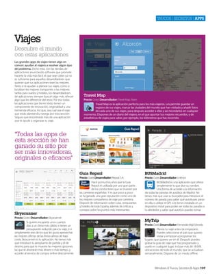 Trucos | secreTos | apps

Viajes
Descubre el mundo
con estas aplicaciones
Las grandes apps de viajes tienen algo en
común: ayudan al viajero a resolver algún tipo
de problema. Dicho esto, con las tiendas de
aplicaciones anunciando software que promete
hacerte la vida más fácil, el que sean útiles ya no
es suficiente para aquellos desarrolladores que
quieran que sus aplicaciones sean las mejores.
Tanto si te ayudan a planear tus viajes, como si
localizan los mejores transportes o las mejores
tarifas para vuelos y hoteles, los desarrolladores
de aplicaciones siempre buscan algo más, ofrecer
algo que les diferencie del resto. Por eso todas
las aplicaciones que tienen éxito tienen un
componente de innovación, originalidad y una
tremenda eficacia. Así que, sea cual sea el viaje
que estás planeando, navega por esta sección.
Seguro que encontrarás más de una aplicación
que te ayude a organizar tu viaje.

Travel Map
Precio: Gratis Desarrollador: Travel Map Team
Travel Map es la aplicación perfecta para los más viajeros. Les permite guardar un
registro de sus viajes, marcar las ciudades del mundo que han visitado y añadir fotos
de cada uno de sus viajes, para después acceder a ellas y así recordarlos en cualquier
momento. Dispones de un diario del viajero, en el que apuntar tus mejores recuerdos, y de
estadísticas de viajes para saber, por ejemplo, los kilómetros que has recorrido.

“Todas las apps de
esta sección se han
ganado su sitio por
ser más innovadoras,
originales o eficaces”
Guía Repsol

Skyscanner
Precio: Gratis Desarrollador: Skyscanner
Si quieres escaparte unos cuantos
días a un clima más cálido, si tienes un
presupuesto reducido para tu viaje, o si
simplemente eres de los que les gusta aprovechar
las mejores ofertas de las líneas aéreas de bajo
coste, Skyscanner es tu aplicación. No tienes más
que introducir tu aeropuerto de partida y el de
destino para que te muestre las mejores opciones,
las que te ahorrarán más dinero o más tiempo, y
acceder al servicio de compra online directamente.

BUSMadrid

Precio: Gratis Desarrollador: Repsol, S.A.
Hace ya muchos años que la Guía
Repsol es utilizada por una gran parte
de los conductores que se mueven por
las carreteras españolas. Y es que poco a poco
se ha ganado una gran reputación como uno de
los mejores compañeros de viaje por carretera.
Dispone de información sobre rutas, restaurantes
y hoteles de toda España, además de críticas y
consejos sobre los puntos más interesantes.

Precio: Gratis Desarrollador: UnKnot
BUSMadrid es una aplicación que ofrece
simplemente lo que dice su nombre.
Una forma de acceder a la información
de todas las paradas de autobús de Madrid. No
tienes más que usar su buscador para introducir el
número de parada para saber qué autobuses paran
en ella, o utilizar el GPS si la tienes instalada en un
dispositivo móvil para poder ver todas las paradas a
tu alrededor, y saber qué autobús puedes tomar.

MyTrip
Precio: Gratis Desarrollador: FernandoUrkijoCerceda
Planea tu viaje antes de empezarlo.
Puedes seleccionar el país que quieres
visitar y empezar a programar los
lugares que quieres ver en él. Después puedes
grabar la guía de viaje que has programado y
usarla en cualquier lugar. Incluye más de 18.000
ubicaciones de todo el mundo, que se actualizan
semanalmente. Dispone de un modo offline.

Windows 8 Trucos, Secretos & Apps 137

 