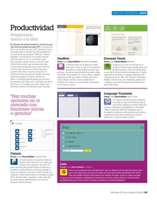 Trucos | secreTos | apps

Productividad
Pongámonos
manos a la obra
El software de productividad es uno de los que
más fama ha proporcionado al PC. Si quieres ser
eficaz, en la tarea que sea, el PC, desde los inicios
de la informática, siempre ha sido la plataforma
a la que tenías que dirigirte. Todos los mejores
paquetes y herramientas han tenido siempre
versiones para PC, en un momento u otro.
Por supuesto, todo el mundo conoce la suite
Office, de Microsoft, que ha dominado este
mundo durante décadas, pero hoy en día hay
muchas otras opciones en el mercado que
pueden ofrecerte las mismas funciones, en
ocasiones de forma gratuita. Puedes encontrar
desde procesadores de texto a bases de
datos o complejos planificadores de procesos,
herramientas de traducción o software de correo
electrónico. Si hay algo que hacer, seguro que
Windows 8 tiene la herramienta que necesitas.

OneNote

Evernote Touch

Precio: Gratis Desarrollador: Microsoft Corporation
OneNote resulta ser la aplicación ideal
para tomar notas, ya que se encargará de
guardar en la nube todos los textos que
escribas, y te dará la oportunidad de acceder a ellas
más tarde, tanto desde tu PC como desde cualquier
dispositivo móvil que utilices. Puedes crear listas,
incluir dibujos, escribir a mano, añadir fotos e
incluirlas con notas, en las que podrás personalizar
su formato a tu gusto.

Precio: Gratis Desarrollador: Evernote
SI alguna vez te has encontrado en la
situación de tener que recordar algo y has
tenido Evernote a mano, te habrás dado
cuenta de lo útil que resulta esta aplicación. Puedes
usarla prácticamente en cualquier dispositivo del
mercado, ya sea PC, Mac, iOS, Android o Windows
Mobile, y tomar notas con imágenes, grabaciones
o dibujos, que se sincronizarán automáticamente
entre todos ellos.

Language Translator

“Hay muchas
opciones en el
mercado con
funciones únicas,
o gratuitas”

Precio: Gratis Desarrollador: Julio O. Casal
Un traductor de idiomas bien diseñado,
muy lógico, y que te facilitará la tarea al
ver el texto original y la versión traducida
al mismo tiempo en la pantalla de tu ordenador.
Utiliza el motor de Microsoft Translator, que se
encargará de detectar automáticamente el idioma
original, y te da la oportunidad de escuchar la
traducción cuando la hayas recibido.

Cúmulo
Precio: Gratis Desarrollador: Cumulo Team
Cúmulo se pone en la piel de todos los
usuarios de los servicios en la nube, que
muchas veces disponen de varios de
estos sistemas para guardar todos sus archivos, y
les ofrece una herramienta con la que acceder a
todas sus carpetas y archivos al mismo tiempo, sin
importar si están almacenados en Dropbox, Google
Drive, SkyDrive, Box o SugarSync. Utiliza para ello
la misma interfaz, identificando con iconos la
ubicación de los archivos.

Lista
Precio: Gratis Desarrollador: Gindasoft
Lista es una pequeña pero útil aplicación, que no dispone de muchas funciones pero
que te permite crear una lista con todas las tareas que tienes pendientes. No tienes
más que añadir la lista los elementos que quieres recordar. Quizá su mayor ventaja
es que, una vez instalada y añadidos los elementos a tu lista, podrás verlos en el icono de la
pantalla Inicio, por lo que tendrás siempre presentes tus tareas pendientes.

Windows 8 Trucos, Secretos & Apps 139

 
