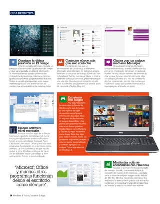 Guía definitiva

Consigue la última
previsión en El tiempo

Si tienes pensado salir, ¿vas a necesitar un
paraguas o una sombrilla? La aplicación del tiempo
incluye varias pantallas repletas de información.
Te muestra el tiempo para los próximos días
indicando las temperaturas máximas y mínimas,
la velocidad del viento y la probabilidad de lluvias.
Desliza la pantalla a la izquierda y verás mapas
meteorológicos con una animación con los
cambios que se sucederán en las próximas horas.

Contactos ofrece más
que sólo contactos

Contactos es más que un
administrador de contactos, y te mantiene
informado sobre el estado de todos tus amigos,
familiares o contactos del trabajo. Conéctalo con
tu Facebook, Twitter, cuentas de Skype o email y
obtendrá todos tus contactos, presentándolos en
una sola lista. Al pulsar en un contacto no sólo
verás sus detalles, sino también sus últimos posts
de Facebook y Twitter. Muy útil.

Chatea con tus amigos
mediante Mensajes

Al igual que Contactos, Mensajes
utiliza otros servicios y puedes chatear con tus
contactos empleando Messenger o Facebook.
Puedes iniciar cualquier número de sesiones de
chat y pasar de una a otra. Simplemente elige
un contacto, añádelo a tu lista de conexiones
de chat y comienza a escribir. Hay numerosos
y coloridos iconos que puedes insertar en tus
mensajes para animarlos un poco.

Entretente
con Juegos

Aunque muchas apps de la Tienda
funcionan a pantalla completa en el menú
Inicio, para el software tradicional todavía
tienes acceso a escritorio. Notepad, Paint,
Calculadora, Microsoft Office y muchos otros
programas funcionarán en el escritorio como
siempre. La única diferencia es que has de
pulsar la tecla Windows, en lugar de hacer
clic en el botón ‘Iniciar’ para elegir y abrir
aplicaciones. Pronto te acostumbrarás.

“Microsoft Office
y muchos otros
programas funcionan
desde el escritorio,
como siempre”
14 Windows 8 Trucos, Secretos & Apps

Cortesía de Dell Inc.

Ejecuta software
en el escritorio

Hay algunos juegos
fantásticos en la Tienda de
Windows y la app de Juegos
es una especie de lugar
de reunión central para la
información de juegos Xbox.
Ya hay más de dos docenas
de juegos disponibles, y hay
planes para presentar muchos
más en un futuro próximo.
Desde clásicos como Mahjong
y Taptiles a juegos modernos
como Angry Birds, hay algo
para todo el mundo. Todos tus
progresos se guardan, puedes
crear un avatar personalizado
y también agregar a tus
amigos. Es una app esencial
en Windows 8.

Monitoriza noticias
económicas con Finanzas

Finanzas te permite monitorizar el estado
del mercado bursátil y mantenerte al día de la
evolución del mundo de los negocios. La pantalla
inicial te muestra una gran imagen con los índices
del IBEX 35 e IBEX Top Dividendo, entre otros. Si te
desplazas a la derecha verás gráficos que ilustran los
cambios en el mercado a lo largo del tiempo. Pulsa
en ‘Noticias’ y verás la actualidad más reciente.

 