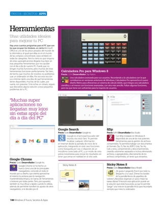 Trucos | secreTos | apps

Herramientas
Unas utilidades ideales
para mejorar tu PC
Hay unos cuantos programas para el PC que son
los que ocupan los titulares, es cierto.Microsoft
Office es uno de los pesos pesados del mundo de
la informática, al igual que eBay es en el mundo
de las compras y encontrarás casos similares en
todas las categorías. Pero lo cierto es que ninguna
de estas superaplicaciones llegaría muy lejos sin
esas pequeñas herramientas que nos ayudan
con el día a día de nuestro PC. Puede que no
tengan muchas funciones, pero muchas de estas
herramientas funcionan perfectamente. Tan bien,
de hecho, que muchos de nosotros no podríamos
usar un ordenador sin ellas. Por eso esta sección
va a intentar darte una idea de qué herramientas
tienes disponibles, muchas de las cuales, por
suerte, son gratuitas. Si les echas un vistazo, seguro
que descubres alguna solución a esos pequeños
problemas de tu PC.

Calculadora Pro para Windows 8
Precio: 1,19 € Desarrollador: Tap Nation
Una calculadora avanzada para sus usuarios. Recordando a la calculadora con la que
contábamos en versiones anteriores de Windows, Calculadora Pro aprovecha el nuevo
diseño Metro para ofrecernos un sistema de cálculo doble, que integra una calculadora
científica, o al menos con funciones avanzadas, con otra más sencilla. Faltan algunas funciones,
pero las que tiene son suficientes para la mayoría de usuarios.

“Muchas super
aplicaciones no
llegarían muy lejos
sin estas apps del
día a día del PC”
Google Search

Google Chrome
Precio: Gratis Desarrollador: Google Inc
Google Chrome se ha hecho un
hueco como uno de los principales
navegadores, conocido en todo el
mundo por su diseño, que intenta aprovechar
al máximo la ventana para la navegación,
manteniéndola limpia y sin barras de herramientas
o botones por todas partes. Pero, por supuesto,
también es muy eficaz y rápido cuando lo utilizas,
además de permitirte transferir los ajustes de otros
navegadores, si te decides por él.

140 Windows 8 Trucos, Secretos & Apps

8Zip

Precio: Gratis Desarrollador: Google Inc
Google es el principal buscador del
mundo, eso está claro. Te permite
localizar cualquier información
en Internet desde la pantalla de inicio de la
aplicación, integrando en este caso funciones
como búsqueda por voz, si dispones de un
micrófono conectado al PC, y un modo de vista
previa instantánea para revisar los resultados sin
tener que entrar en realidad en el sitio web.

Precio: 6,49 € Desarrollador: Boo Studio
Con 8Zip instalado en Windows 8
dispondrás de una de las más potentes
herramientas para la gestión de archivos
comprimidos. Te permitirá trabajar con documentos
en formato Zip, 7z, Rar, Iso, BZIP2, Gzip, Tar, Arj,
Cab y otros, comprimiendo y descomprimiendo,
creando volúmenes separados e incluso eliminando
archivos, o agregándolos, directamente de los
archivos comprimidos, sin tener que extraerlos.

Sticky Notes 8
Precio: Gratis Desarrollador: Marco Rinaldi
¿Te gusta ir pegando Post-it por todo tu
despacho o tu casa? ¿Tienes los bordes
de la pantalla llenos de papelitos de
colores? ¿Necesitas organizar un poco mejor las
tareas diarias? Entonces esta aplicación puede ser
la solución que estás buscando, ya que te permite
"pegar" una nota en la pantalla Inicio para recordarla
siempre que mires tu ordenador.

 