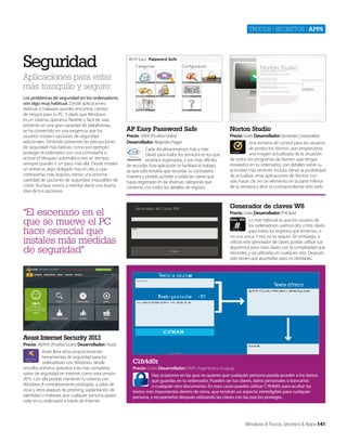 Trucos | secreTos | apps

Seguridad
Aplicaciones para estar
más tranquilo y seguro
Los problemas de seguridad en los ordenadores
son algo muy habitual. Desde aplicaciones
dañinas a malware, puedes encontrar cientos
de riesgos para tu PC. Y dado que Windows
es un sistema operativo flexible y fácil de usar,
presente en una gran variedad de plataformas,
se ha convertido en una exigencia que los
usuarios instalen opciones de seguridad
adicionales. Teniendo presentes las precauciones
de seguridad más básicas, como por ejemplo
proteger el ordenador con una contraseña o
activar el bloqueo automático tras un tiempo,
siempre puedes ir un paso más allá. Desde instalar
un antivirus, algo obligado hoy en día, a usar
contraseñas más seguras, tienes una enorme
variedad de opciones de seguridad, imposibles de
cubrir. Aunque vamos a intentar darte una buena
idea de tus opciones.

AP Easy Password Safe

Norton Studio

Precio: 1,69 € (Prueba Gratis)
Desarrollador: Alejandro Pagan

Precio: Gratis Desarrollador: Symantec Corporation
Una ventana de control para los usuarios
de productos Norton, que proporciona
una imagen actualizada de la situación
de todos los programas de Norton que tengas
instalados en tu ordenador, con detalles sobre su
actividad más reciente. Incluso tienes la posibilidad
de actualizar otras aplicaciones de Norton con
sólo hacer clic en un elemento en la parte inferior
de la ventana y abrir el correspondiente sitio web.

Cada día almacenamos más y más
claves para todos los servicios en los que
estamos registrados, y son más difíciles
de recordar. Esta aplicación te facilitará el trabajo,
ya que solo tendrás que recordar su contraseña
maestra y podrás acceder a todas las claves que
hayas registrado en las diversas categorías que
contiene, con todos los detalles de registro.

Generador de claves W8

“El escenario en el
que se mueve el PC
hace esencial que
instales más medidas
de seguridad"

Precio: Gratis Desarrollador: PHDavid
Lo más habitual es que los usuarios de
los ordenadores usemos dos o tres claves
para todos los registros que tenemos, si
no una única. Y eso no es seguro. SIn embargo, si
utilizas este generador de claves podrás utilizar sus
algoritmos para crear claves con la complejidad que
necesites, y así utilizarlas en cualquier sitio. Después
sólo tienes que apuntarlas para no olvidarlas.

Avast Internet Security 2013
Precio: 49,99 € (Prueba Gratis) Desarrollador: Avast
Avast lleva años proporcionando
herramientas de seguridad para los
ordenadores con Windows, desde
sencillos antivirus gratuitos a las más completas
suites de seguridad en Internet, como esta versión
2013. Con ella podrás mantener tu sistema con
Windows 8 completamente protegido, a salvo de
virus y otros ataques de phishing, suplantación de
identidad o malware que cualquier persona quiera
colar en tu ordenador a través de Internet.

C1fr4d0r
Precio: Gratis Desarrollador: MSPs Argentina y Uruguay
Hay ocasiones en las que no quieres que cualquier persona pueda acceder a los textos
que guardas en tu ordenador. Pueden ser tus claves, datos personales o bancarios
o cualquier otro documento. En esos casos puedes utilizar C1fr4d0r para ocultar los
textos más importantes dentro de otros, que tendrán un aspecto ininteligible para cualquier
persona, y recuperarlos después utilizando las claves con las que los proteges.

Windows 8 Trucos, Secretos & Apps 141

 