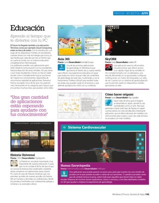 Trucos | secreTos | apps

Educación
Aprende al tiempo que
te diviertes con tu PC
El futuro ha llegado también a la educación.
Términos como por ejemplo Cloud Computing
están en boca de todos. Con la introducción y el
auge de los dispositivos móviles, los estudiantes
cuentan ahora con más tecnología que nunca, lo
que facilita que cada día sea más un hecho que
un sueño el contar con un entorno educativo
completamente informatizado.
Los profesores pueden usar aplicaciones para
todo. Desde la comunicación con los estudiantes
hasta la disección de ranas virtuales. Así que, tanto
si aún estás estudiando o tienes un hijo en edad
escolar como si simplemente buscas una forma
de mejorar tus conocimientos, dispondrás de
una enorme variedad de aplicaciones. Nosotros
hemos escogido cinco de las que nos parecen
más interesantes en la categoría, pero seguro que
encuentras muchas otras que puedan serte útiles.

Aula 365

SkyORB

Precio: Gratis Desarrollador: Kamaljit Europa
Una de las primeras aplicaciones
de aprendizaje en Windows 8 que
aprovecha el diseño de su nueva interfaz
para ofrecer una experiencia educativa sin igual
para todos los niños. Incluye miles de contenidos
de aprendizaje de todo tipo, multimedia, y con la
herramienta 'Profesor Virtual' para resolver todas
las dudas que puedan surgir en el proceso, y que
además ayudará a los niños con su confianza.

Precio: Gratis Desarrollador: realtek VR
Una aplicación para los aficionados
a la astronomía, que ofrece acceso
a un rápido mapa de las estrellas en
3D, complementado con un planetario, una
lista de efemérides en la que puedes configurar
notificaciones, un motor de búsqueda y un reloj
de sol. Cuenta con un sistema de geolocalización
que te permite usarlo en dispositivos móviles
apuntando al cielo.

Cómo hacer origami

“Una gran cantidad
de aplicaciones
están esperando
para ayudarte con
tus conocimientos"

Precio: Gratis Desarrollador: Ray Capellan
Hace miles de años que el Origami
se desarrolló en Japón, donde es casi
considerado como un arte. Para que
aprendas a hacer todo tipo de figuras en papel
cuentas ahora con esta sencilla pero interesante
aplicación, que te ofrece decenas de modelos con
instrucciones paso a paso, y que casi cada semana
se actualiza con más modelos.

Historia Universal
Precio: 1,99 € Desarrollador: TopApps4U
La historia es una parte importante, muy
importante de nuestra educación. Y, para
que no se cumpla el dicho de que el que
no conoce la historia está condenado a repetirla,
ahora contamos con aplicaciones para nuestro
PC, como el caso de Historia Universal, que nos
permiten acceder, de manera sencilla, a la historia
del ser humano y de todas sus civilizaciones, desde
los primeros homínidos a las civilizaciones griegas y
romanas y su avanzada cultura.

Human Encyclopedia
Precio: 7,49 € (Prueba Gratis) Desarrollador: inKlusion
Una aplicación que puede parecer un poco cara, pero que cuenta con una versión de
prueba con la que puedes acceder a varias de sus secciones. Y cuando la pruebes verás
que de verdad merece la pena, sobre todo para aquellos que tienen hijos en edad
escolar. Dispone de muchos textos explicativos, claros y concisos, y con bien diseñados modelos
en 3D que ayudan a mejorar la experiencia de aprendizaje.

Windows 8 Trucos, Secretos & Apps 143

 