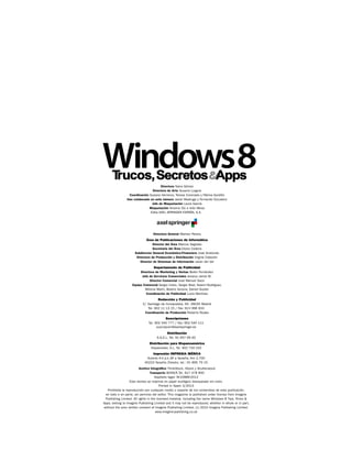 Windows8
Directora Nana Gómez
Directora de Arte Susana Lurguie
Coordinación Susana Herreros, Teresa Coronado y Fátima Gordillo
Han colaborado en este número Javier Madruga y Fernando Escudero
Jefe de Maquetación Laura García
Maquetación Antonio Diz e Inés Mesa
Edita AXEL SPRINGER ESPAÑA, S.A.

Directora General Mamen Perera

Área de Publicaciones de Informática
Director del Área Marcos Sagrado
Secretaria del Área Eliana Cadena
Subdirector General Económico-Financiero José Aristondo
Directora de Producción y Distribución Virgina Cabezón
Director de Sistemas de Información Javier del Val
Departamento de Publicidad
Directora de Marketing y Ventas Belén Fernández
Jefa de Servicios Comerciales Jessica Jaime M.
Director Comercial José Manuel Saco
Equipo Comercial Sergio Calvo, Sergio Real, Noemí Rodríguez,
Mónica Marín, Beatriz Azcona, Daniel Gozlan
Coordinación de Publicidad Lucía Martínez
Redacción y Publicidad
C/ Santiago de Compostela, 94. 28035 Madrid
Tel. 902 11 13 15 / Fax: 913 996 933
Coordinación de Producción Roberto Rodas
Suscripciones
Tel. 902 540 777 / Fax: 902 540 111
suscripcion@axelspringer.es
Distribución
S.G.E.L. Tel. 91 657 69 00
Distribución para Hispanoamérica
Hispamedia, S.L. Tel. 902 734 243
Impresión IMPRESIA IBÉRICA
Autovía A-4 p.k.36 a Seseña, Km 2,700
45223 Seseña (Toledo), tel.: 91 895 79 15
Archivo fotográfico ThinkStock, iStock y Shutterstock
Transporte BOYACÁ Tel. 917 478 800
Depósito legal: M-22889-2012
Esta revista se imprime en papel ecológico blanqueado sin cloro.
Printed in Spain 3/2013
Prohibida la reproducción por cualquier medio o soporte de los contenidos de esta publicación,
en todo o en parte, sin permiso del editor. This magazine is published under license from Imagine
Publishing Limited. All rights in the licensed material, including the name Windows 8 Tips, Tricks &
Apps, belong to Imagine Publishing Limited and it may not be reproduced, whether in whole or in part,
without the prior written consent of Imagine Publishing Limited. (c) 2010 Imagine Publishing Limited.
www.imagine-publishing.co.uk

 