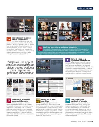 Guía definitiva

Los últimos y mejores
éxitos con Música

Esta app de doble función sirve para
gestionar la música que tienes en tu PC. Puedes
reproducir las pistas y álbumes y crear tus propias
listas de reproducción. Visualiza los artistas, los
géneros y las pistas, escucha música y compra
temas nuevos. Una función muy interesante es
Smart DJ. Escribe el nombre de un artista y creará
una lista de reproducción con música de ese
artista y temas relacionados o similares.

Disfruta películas y series de televisión

Vídeo, o Vídeo Xbox para darle su nombre completo, tiene dos funciones, y la primera
es proporcionar un acceso sencillo a los vídeos que tienes en tu equipo. La segunda
función es facilitar el acceso a los principales éxitos de Hollywood y a series de televisión. Puedes
comprar pases de temporada para ver tus series favoritas cuando quieras.

Sigue a equipos y
jugadores en Deportes

“Viajes es una app, al
estilo de las revistas de
viajes, que es perfecta
para inspirar tus
próximas vacaciones”

Noticias te mantiene
siempre informado

Noticias es una app que te trae las
últimas historias sobre eventos locales y en todo
el mundo. Es como tener un periódico en la punta
de tus dedos y siempre está al día. Las noticias
están organizadas en secciones como negocios,
Ciencia y Tecnología, Salud, etc. En cada apartado
está la noticia destacada, y si abres un apartado
verás el resto de la información relevante y todas las
historias que contiene.

La app Deportes te permite seguir los
principales eventos deportivos al proporcionar
feeds de noticias personalizados, de modo que
nunca te pierdas nada de la acción. Se abre con una
noticia destacada, pero si te desplazas a la derecha
verás toda una serie de noticias que informan sobre
los últimos eventos deportivos. Están los partidos
de la liga y puedes seguir a tus equipos favoritos.

Busca en la web
con Bing

La app de Bing simplemente
proporciona acceso al motor de búsqueda
Bing. Podrías establecer a Bing como página de
inicio para Internet Explorer, pero la app tiene
una forma más interesante de mostrar aquellos
resultados de búsqueda que prefieres. Escribe
una palabra o frase y los resultados aparecerán
como teselas. Tienen una cabecera, imagen,
extracto de texto y vínculo.

Usa Viajes para
explorar el mundo

Viajes es una app con el estilo de una
revista que resulta perfecta para inspirarte para
tus próximas vacaciones, y está repleta de ideas
con sitios interesantes que visitar. También es
una forma estupenda de descubrir más sobre los
lugares cercanos o exóticos. Contiene funciones
interesantes, incluyendo panoramas de 360º que te
hacen sentir como si ya estuvieras allí. Es una app
realmente estupenda.

Windows 8 Trucos, Secretos & Apps 15

 