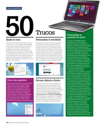 ell Inc
Corte
sía de
D

50

.

Guía definitiva

Trucos

Ajusta la hora

Personaliza tu escritorio

Windows mantendrá automáticamente la fecha
y hora correctos, pero también puedes ajustarla
manualmente o agregar relojes para ver la hora
en otros países. Es muy útil si tienes amigos o
familiares que residen en el extranjero. En la
pantalla de inicio escribe ‘Hora’ y después pulsa
en ‘Configuración’ a la derecha. En ‘Fecha y hora’
en el escritorio pulsa en ‘Ajustar fecha y hora’. En la
pestaña ‘Relojes adicionales’ puedes agregar más
relojes para las principales ciudades del mundo.
Verás que estos aparecerán cuando dejes el cursor
del ratón encima del reloj.

Windows 8 tiene buen aspecto, pero podría ser
incluso mejor con nuevos colores y fondo de
escritorio. Pulsa sobre la tesela ‘Escritorio’ en la
pantalla de Inicio y haz un clic derecho sobre el
escritorio. Selecciona ‘Personalizar’. Dispones de
una serie de temas que consisten en un conjunto
de colores, fondos de escritorio y salvapantallas y
sonidos. Elige otro tema y todo cambiará. Busca
el vínculo ‘Obtener más temas online’. Pulsa en él
para descargar muchos más temas para Windows
de forma gratuita. En ‘Fondo de escritorio’ puedes
elegir una imagen de fondo personal, si quieres.

Crea una papelera

Acceso directo a Inicio

Pulsa sobre el Explorador en la barra de tareas.
Pulsa en el icono de la carpeta de la parte
superior, crea una nueva carpeta y llámala
‘Papelera’. Arrastra la papelera y tírala a tu
carpeta. Haz un clic derecho en la barra de
tareas y selecciona ‘Barras de herramientas’,
‘Nueva barra de herramientas’. Localiza la
carpeta ‘Papelera’ y selecciónala. Desbloquea
la barra de tareas con un clic derecho y haz
otro clic derecho sobre las dobles flechas y
desactiva ‘Mostrar texto’ y ‘Mostrar título’.
Ahora tienes una papelera en la barra de tareas.

La falta de un menú ‘Iniciar’ que contenga todo
el software que posees puede desorientar un
poco al principio, pero hay una solución sencilla
y es posible crear un acceso directo a la pantalla
Inicio en el escritorio. Haz clic derecho en el mismo
y elige ‘Nuevo>Acceso directo’. Escribe esto en
la casilla que aparece: %windir%explorer.exe
shell:::{2559a1f8-21d7-11d4-bdaf-00c04f60b9f0}.
Pulsa en ‘Siguiente’ y nómbralo como ‘Pantalla de
Inicio’. Cuando realices un doble clic, mostrará la
pantalla de inicio con todas tus apps. Con un clic
derecho y ‘Propiedades’, puedes personalizarlo.

16 Windows 8 Trucos, Secretos & Apps

Personaliza la
pantalla de inicio
Las teselas en la pantalla de inicio
proporcionan un acceso rápido a la
colección de apps que se incluyen con
Windows 8. Cualquier software que instales
añadirá teselas o una pequeña caja que
contiene el nombre y el icono. Conforme el
número de teselas crezca, puede convertirse
en un lío y resultarte dificil encontrar lo
que buscas. La solución es organizar la
pantalla de Inicio reorganizando las teselas
y colocando aquellas que prefieres al
principio. Mover una tesela en la pantalla
de inicio es muy sencillo ya que basta con
pulsar sobre ella y arrastrarla. Conforme la
vas moviendo con el ratón, verás que las
demás se van desplazando y hacen sitio.
Esto te permite soltarla donde quieras, sin
preocuparte si ya hay algo allí.
Algunas teselas son grandes
rectángulos y otras pequeños cuadrados.
Para encoger una tesela rectangular haz
un clic con el botón derecho sobre ella y
pulsa en ‘Más pequeño’ en el panel que
aparece en la parte inferior de la pantalla.
Para agrandar una tesela pequeña haz lo
mismo y elige ‘Más grande’. No todas las
teselas están disponibles en dos tamaños.
Internet Explorer, por ejemplo, sólo está
en pequeño. De modo que prueba en
cada tesela y mira si existe la posibilidad.
Una ventaja de elegir teselas pequeñas es
que caben más en la pantalla de Inicio y
son más fáciles de acceder, ya que no has
de desplazar la pantalla para verlas todas.
Cuanto más software añadas a tu
ordenador, más importante será mantener
a la pantalla de inicio limpia y ordenada.
No todas las apps tienen teselas de
Windows 8 y algunas sólo muestran
un icono en una caja cuadrada, así que
ordénalas manualmente, antes de que
se desordenen demasiado o la pantalla
de Inicio será incómoda de usar. Así no
tendrás que desplazar la pantalla para
acceder a tus teselas favoritas y tras pulsar
la tecla Windows debería estar a la vista.

 