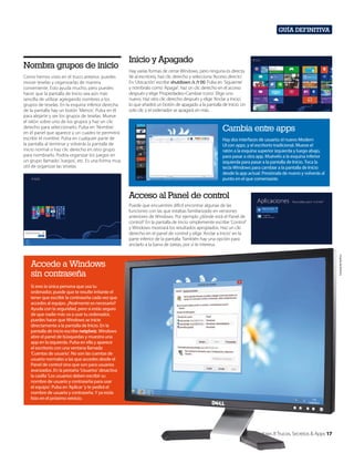 Guía definitiva

Nombra grupos de inicio
Como hemos visto en el truco anterior, puedes
mover teselas y organizarlas de manera
conveniente. Esto ayuda mucho, pero puedes
hacer que la pantalla de Inicio sea aún más
sencilla de utilizar agregando nombres a los
grupos de teselas. En la esquina inferior derecha
de la pantalla hay un botón ‘Menos’. Pulsa en él
para alejarte y ver los grupos de teselas. Mueve
el ratón sobre uno de los grupos y haz un clic
derecho para seleccionarlo. Pulsa en ‘Nombre’
en el panel que aparece y un cuadro te permitirá
escribir el nombre. Pulsa en cualquier parte de
la pantalla al terminar y volverás la pantalla de
inicio normal o haz clic derecho en otro grupo
para nombrarlo. Podría organizar los juegos en
un grupo llamado ‘Juegos’, etc. Es una forma muy
útil de organizar las teselas.

Inicio y Apagado
Hay varias formas de cerrar Windows, pero ninguna es directa.
Ve al escritorio, haz clic derecho y selecciona ‘Acceso directo’.
En ‘Ubicación’ escribe shutdown /s /t 00. Pulsa en ‘Siguiente’
y nómbralo como ‘Apagar’. haz un clic derecho en el acceso
después y elige ‘Propiedades>Cambiar icono’. Elige uno
nuevo. Haz otro clic derecho después y elige ‘Anclar a Inicio’,
lo que añadirá un botón de apagado a la pantalla de Inicio. Un
solo clic y el ordenador se apagará sin más.

Cambia entre apps
Hay dos interfaces de usuario; el nuevo Modern
UI con apps, y el escritorio tradicional. Mueve el
ratón a la esquina superior izquierda y luego abajo,
para pasar a otra app. Muévelo a la esquina inferior
izquierda para pasar a la pantalla de Inicio. Toca la
tecla Windows para cambiar a la pantalla de Inicio
desde la app actual. Presiónala de nuevo y volverás al
punto en el que comenzaste.

Acceso al Panel de control

Cortesía de Dell Inc.

Puede que encuentres difícil encontrar algunas de las
funciones con las que estabas familiarizado en versiones
anteriores de Windows. Por ejemplo ¿dónde está el Panel de
control? En la pantalla de inicio simplemente escribe ‘Control’
y Windows mostrará los resultados apropiados. Haz un clic
derecho en el panel de control y elige ‘Anclar a Inicio’ en la
parte inferior de la pantalla. También hay una opción para
anclarlo a la barra de tareas, por si te interesa.

Accede a Windows
sin contraseña
Si eres la única persona que usa tu
ordenador, puede que te resulte irritante el
tener que escribir la contraseña cada vez que
accedes al equipo. ¿Realmente es necesario?
Ayuda con la seguridad, pero si estás seguro
de que nadie más va a usar tu ordenador,
puedes hacer que Windows se inicie
directamente a la pantalla de Inicio. En la
pantalla de inicio escribe netplwiz. Windows
abre el panel de búsquedas y muestra una
app en la izquierda. Pulsa en ella y aparece
el escritorio con una ventana llamada
‘Cuentas de usuario’. No son las cuentas de
usuario normales a las que accedes desde el
Panel de control sino que son para usuarios
avanzados. En la pestaña ‘Usuarios’ desactiva
la casilla ‘Los usuarios deben escribir su
nombre de usuario y contraseña para usar
el equipo’. Pulsa en ‘Aplicar ‘y te pedirá el
nombre de usuario y contraseña. Y ya estás
listo en el próximo reinicio.

Windows 8 Trucos, Secretos & Apps 17

 