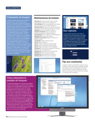 Guía definitiva

Contraseña de imagen
La forma tradicional de acceder a Windows
es seleccionar tu nombre de usuario y
escribir tu contraseña. Windows 8 presenta
una nueva forma de asegurar tu ordenador y
acceder a él. En lugar de usar una contraseña,
puedes emplear una foto. Es inusual y si
alguien accede a tu ordenador, lo encontrará
más difícil que adivinar una contraseña.
En la pantalla de Inicio escribe ‘Password’
y pasarás a la pantalla de inicio. Pulsa en
‘Configuración’ a la derecha y a la izquierda
pulsa en ‘Crear o cambiar la contraseña de
imagen’. Esto te conduce a una pantalla de
ajustes en la que puedes pulsar en ‘Crear
una contraseña de imagen’. Haz clic en
‘Elegir imagen’ y selecciona una foto de tu
biblioteca. Pulsa en ‘Usar esta imagen’. Ahora
has de realizar tres gestos en la foto. Puedes
dibujar un círculo, pulsar en un punto, etc.
Hazlo dos veces para probar que puedes
hacerlo. Ahora intenta cerrar sesión o reinicia
Windows. Se mostrará la imagen y tendrás
que repetir esos gestos.

Abreviaciones de teclado
• Windows+C: Abre la barra de Charms, desde
donde puedes acceder a Inicio, Ajustes, etc.
• Tecla Windows: Pasa a la pantalla de Inicio. Púlsala
de nuevo para volver a la interfaz Modern UI.
• Windows+Tab: Muestra el conmutador de tareas a
la izquierda. Presiona ‘Tab’ hasta la app que quieras.
• Windows+L: Va a la pantalla de bloqueo.
• Windows+ImprPant: Hace una captura de
pantalla y la guarda en imágenes/capturas.
• Alt+ImprPant: Pone la captura en el portapapeles
• Windows+R: Abre la caja ‘Ejecutar’.
• Windows+Pausa/Inter: Muestra Sistema en el
Panel de control.
• Ctrl+Rueda: Amplía o reduce el zoom.
• Ctrl+E: Seleccionar todo.
• Ctrl+C: Copiar los elementos seleccionados.
• Ctrl+X: Cortar los elementos seleccionados.
• Ctrl+V: Pegar lo que haya en el portapapeles.
• Windows+1: Inicia el primer programa de la barra
de tareas (2 para el segundo, etc.).
• Windows+X: Accede al menú ‘Herramientas’.
• Windows+F1: Abre la ayuda y soporte.
• Windows+E: Abre ‘Equipo’ en el escritorio.
• Windows+M: Minimiza todas las ventanas.

Haz capturas
A veces quieres guardar lo que haya en
pantalla, como tu puntuación en un juego,
una página web, etc. Hay varias formas de
hacerlo y la más sencilla es pulsar la tecla
Windows y ‘ImprPant’. La imagen se guardará
en la biblioteca de imágenes, en la carpeta
Capturas. Se nombran automáticamente.
Como alternativa puedes pulsar ‘ImprPant’ y
pegar la imagen en Paint.

Fija una contraseña

Cómo desactivar la
pantalla de bloqueo
La pantalla de bloqueo es la primera que aparece
cuando se inicia Windows, cuando cierras sesión o
al volver de un salvapantallas. Es útil en los móviles
y tablets, que se pasan gran parte del tiempo
bloqueados, pero es menos útil en un equipo
de sobremesa. Si muestras el panel de Charms y
haces clic en ‘Configuración>Configuración de PC
> Personalizar’, verás opciones que te permiten
personalizar el aspecto de la pantalla de bloqueo,
así como la información que muestra. Lo que falta
es una opción para desactivarla por completo. Para
ello ve a la pantalla de Inicio, escribe gpedit.msc y
presiona ‘Intro’. Se abrirá el Editor de directivas de
grupo local (si tienes Windows 8 Pro). Despliega
‘Plantillas administrativas’, luego ‘Panel de control’
y ‘Personalización’. Haz un doble clic a la derecha
sobre ‘No mostrar la pantalla de bloqueo’ y en la
siguiente ventana activa ‘Habilitada’.

18 Windows 8 Trucos, Secretos & Apps

Cortesía de Dell Inc.

Si quieres cambiar la contraseña, mueve el cursor a
la esquina superior derecha de la pantalla, muévelo
hacia abajo y pulsa en Configuración en el panel
Charms. Pulsa en ‘Cambiar configuración de PC’ y
selecciona ‘Usuarios’ en la lista. Haz clic en ‘Cambiar
la contraseña’ para modificarla.

 