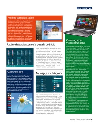 Guía definitiva

Ver dos apps lado a lado
Corte
sía de
D

ell Inc

.

Las apps como El tiempo, Mapas funcionan
a pantalla completa. ¿te gustaría poder
ver dos a la vez? Pues abre una aplicación
desde la pantalla de inicio, como El tiempo
y presiona la tecla Windows para volver al
Inicio. Ahora pulsa en la tesela ‘Escritorio’
para ir al escritorio. Mueve el ratón a la
esquina superior izquierda y aparece la
app de El tiempo. Pulsa y arrástrala sobre
la pantalla y se convertirá en una gran
miniatura. Suéltala y se fijará a un panel en
un lado de la pantalla. Ahora tienes la app
del escritorio y la del tiempo en pantalla.

Ancla y desancla apps de la pantalla de inicio
Puede que haya apps en la pantalla de Inicio
que no quieres. Aunque todas las apps de
Microsoft son estupendas, a veces se añaden
elementos adicionales e innecesarios cuando
instalas programas. Para quitar una tesela de la
pantalla de Inicio, haz un clic derecho y en el
panel inferior elige ‘Desanclar de inicio’. también
hay apps útiles que no están en la pantalla de
inicio. Haz clic derecho en un espacio vacío y
en ‘Todas las aplicaciones’. Encuentra la app
que quieres (Calculadora, por ejemplo) haz clic
derecho en ella y selecciona ‘Anclar a inicio’.
repite este proceso cuanto quieras.

Cierra una app
Iniciar apps es sencillo, al igual que cambiar
de una a otra. Pero lo que no es obvio es
cómo cerrarlas. Para cerrar una app mueve el
cursor a la esquina superior izquierda y luego
hacia abajo, para ver las apps abiertas. Haz
un clic derecho sobre la que no necesites y
elige ‘Cerrar’. Otra forma es mover el cursor
del ratón a la esquina superior izquierda y
luego arrastrar la miniatura de la app hacia
la parte inferior de la pantalla. Se cerrará
automáticamente tras ello.

Ancla apps a la búsqueda

En la pantalla de inicio mueve el cursor a la
esquina superior derecha para mostrar la barra
de Charms y luego pulsa en ‘Buscar’. En el panel
que aparece a la derecha hay una casilla de
búsquedas y luego las categorías ‘Aplicaciones’,
‘Configuración’ y ‘Archivos’. Debajo hay una lista
de apps. Esta puede cambiar y representan las
veces que buscas algo en estas apps. Y pueden
desaparecer de la pantalla. Para prevenirlo,
puedes anclarlas, lo que hace que queden fijas
en el panel de búsquedas. Haz clic derecho en
una app y selecciona ‘Anclar’. Aparece un pin a
su derecha y ahora está anclada.

Cómo agrupar
y encontrar apps
En un consejo anterior hemos visto cómo
mover iconos por la pantalla de inicio y
colocarlos en un orden más adecuado.
Puede que hayas visto que hay una serie
de teselas separadas por un pequeño
margen. Luego hay un margen mayor
y un segundo grupo de teselas. Incluso
puede haber un tercero. Estos son los
grupos y puedes arrastrar teselas de un
grupo a otro. Tienes la posibilidad de
colocar tus apps favoritas en el primer
grupo, donde son más fáciles de acceder y
colocar las que usas menos en el segundo
o tercer grupo.
Los grupos de teselas son otra función
de organización para la pantalla de
inicio y te permite juntar apps similares
y mantenerlas apartadas de otras apps.
Por ejemplo, seguro que querrás tener
todos los juegos juntos en un grupo.
Los grupos de teselas no son los únicos
grupos disponibles. Es posible crear
grupos adicionales y resulta muy sencillo
crear uno con un grupo de teselas de
juegos, por ejemplo. Para crear un grupo
nuevo, pulsa y arrastra una de las teselas
al margen derecho de la pantalla, más
allá de la última tesela. Cuando pase por
encima del margen estre los grupos,
aparece una barra vertical. Así puedes
ver dónde están los grupos y dónde
soltar la tesela para crear uno nuevo.
Luego puedes arrastrar nuevas teselas
al mismo. Las teselas se reorganizarán
automáticamente.
Ya hemos visto anteriormente cómo
encontrar apps y si sabes el nombre,
simplemente escríbelo en la pantalla de
inicio. Aparece la casilla de búsquedas y
la app aparece en los resultados. Como
alternativa, puedes realizar un clic del
botón derecho y elegir la entrada ‘Todas
las aplicaciones’.

Windows 8 Trucos, Secretos & Apps 19

 