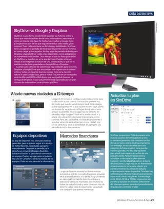 Cortesía de Dell Inc.

Guía definitiva

SkyDrive vs Google y Dropbox
SkyDrive es una forma excelente de guardar tus ficheros online y
hacer que estén accesibles desde otros ordenadores, pero no es el
único servicio de este tipo. De hecho, hay muchos y Google Drive
y Dropbox son dos de los que seguramente has oído hablar. ¿Son
mejores? Pues cada uno tiene sus fortalezas y debilidades. SkyDrive
tiene una app en la pantalla de Inicio que te permite ver tus ficheros,
así como cargar y descargarlos. No hay apps de pantalla de Inicio para
Dropbox y Google Drive y sólo están disponibles como aplicaciones
de sobremesa tradicionales. Otra ventaja es que las fotos guardadas
en SkyDrive se pueden ver en la app de Fotos. Puedes echar un
vistazo a las imágenes o incluso ver una presentación, lo que no es
posible con las fotos guardadas en Google Drive o Dropbox.
Cuando uses software de sobremesa, hay utilidades para SkyDrive,
Dropbox y Google Drive que sincronizan una carpeta con la unidad
online y todas son igual de buenas. Google Drive es la elección
natural si usas Google Docs, pero si visitas SkyDrive en un navegador,
verás las Microsoft Office Web Apps, que son igual de buenas. La
ventaja de Dropbox es que actualmente está soportado por un gran
número de ordenadores, smartphones y tablets.

Añade nuevas ciudades a El tiempo
La app de El tiempo se configura automáticamente para
tu ubicación actual cuando la inicias por primera vez,
de modo que puedes ver el tiempo local. Sin embargo,
puede que quieras ver lo que ocurre en otro lugar, como
un destino de vacaciones o el lugar donde viven unos
amigos o parientes. Inicia la app, haz clic derecho en
pantalla y elige ‘Lugares’. Pulsa en la tesela con el ‘+’ y
añade otra ubicación o la ciudad más cercana, como
Londres, París, etc. Se añadirá a la lista de ubicaciones y
si pulsas sobre ella verás el tiempo en esa ciudad. Haz
un clic derecho y verás la posibilidad de agregarlo a la
pantalla de inicio directamente.

Equipos deportivos

Mercados financieros

La app de Deportes está bien para noticias
generales, pero si quieres seguir a tu equipo
de fútbol favorito, necesitarás agregarlo
manualmente. Desplaza la pantalla y a la
derecha se encuentra Equipos favoritos.
Pulsa en el botón ‘+’ y escribe el nombre de
un equipo. Puedes agregar varios si quieres.
Haz clic en ‘Cancelar’ y verás las teselas de los
equipos. Pulsa en uno para ver la información.

La app de Finanzas muestra las últimas noticias
económicas y de los mercados financieros y puedes
ver la actividad del IBEX 35 y del IBEX Top Dividendo
en varios gráficos. Haz clic derecho en la app y
selecciona ‘Mercados mundiales’. Esto muestra las
bolsas de todo el mundo y verás cómo van. Haz clic
derecho y elige ‘Lista de seguimiento’ para añadir
una compañía que quieras monitorizar.

Actualiza tu plan
en SkyDrive

SkyDrive proporciona 7 Gb de espacio a los
nuevos usuarios de forma gratuita y esto
es bastante generoso si se compara con los
demás servicios online de almacenamiento.
Sin embargo, no es suficiente para una
colección de fotos amplia o para guardar
ficheros grandes. Por ello hay opciones
para añadir más espacio a cambio de una
pequeña tarifa. Para ver las opciones y
actualizar a más espacio, abre Internet
Explorer y escribe skydrive.com en la barra
de direcciones. Luego haz clic en ‘Administrar
almacenamiento’ en la parte inferior y la
pantalla mostrará tu utilización actual y
cuánto espacio tienes disponible. También hay
un botón para Obtener más almacenamiento.
Pulsa en él y verás tres planes. Puedes elegir
entre 20 Gb, 50 Gb y 100 Gb. Los precios son
por año y si pulsas en el botón ‘Seleccionar’
del plan que quieras, pasarás al procedimiento
de pago para contratar el plan.

Windows 8 Trucos, Secretos & Apps 21

 