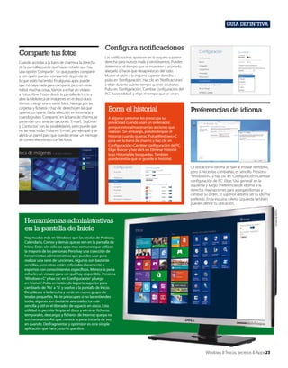 Guía definitiva

Comparte tus fotos
Cuando accedas a la barra de charms a la derecha
de la pantalla, puede que hayas notado que hay
una opción ‘Compartir’. Lo que puedes compartir
y con quién puedes compartirlo depende de
lo que estés haciendo. En algunas apps puede
que no haya nada para compartir, pero en otras
habrá muchas cosas. Vamos a echar un vistazo
a Fotos. Abre ‘Fotos’ desde la pantalla de Inicio y
abre la biblioteca de imágenes en el disco duro.
Vamos a elegir una o varias fotos. Navega por las
carpetas y ficheros y haz clic derecho en las que
quieras compartir. Cada selección es recordada y
cuando pulses ‘Compartir’ en la barra de charms, se
presentan una serie de opciones. ‘E-mai’l, ‘SkyDrive’
y ‘Contactos’ son las posibilidades, pero puede que
no las veas todas. Pulsa en ‘E-mail’, por ejemplo y se
abrirá un panel para que puedas enviar un mensaje
de correo electrónico con las fotos.

Configura notificaciones
Las notificaciones aparecen en la esquina superior
derecha para nuevos mails y otros eventos. Puedes
determinar el tiempo que se muestren y acortarlo,
alargarlo o hacer que desaparezcan del todo.
Mueve el ratón a la esquina superior derecha y
pulsa en ‘Configuración’. Haz clic en ‘Notificaciones’
y elige durante cuánto tiempo quieres ocultarlas.
Pulsa en ‘Configuración’, ‘Cambiar configuración del
PC’, ‘Accesibilidad’ y elige el tiempo que se verán.

Borra el historial

Preferencias de idioma

A algunas personas les preocupa su
privacidad cuando usan un ordenador,
porque estos almacenan las acciones que
realizan. Sin embargo, puedes limpiar el
historial cuando quieras. Pulsa Windows+C
para ver la barra de charms y haz clic en
Configuración>Cambiar configuración de PC.
Elige Buscar y haz click en Eliminar historial
bajo Historial de búsquedas. También
puedes evitar que se guarde el historial.

Cortesía de Dell Inc.

La ubicación e idioma se fijan al instalar Windows,
pero si necesitas cambiarlas, es sencillo. Presiona
‘Windows+C’ y haz clic en ‘Configuración>Cambiar
configuración de PC’. Elige ‘Uso general’ en la
izquierda y luego ‘Preferencias de idioma’ a la
derecha. Hay opciones para agregar idiomas y
cambiar su orden. El superior debería ser tu idioma
preferido. En la esquina inferior izquierda también
puedes definir tu ubicación.

Herramientas administrativas
en la pantalla de Inicio
Hay mucho más en Windows que las teselas de Noticias,
Calendario, Correo y demás que se ven en la pantalla de
Inicio. Estas són sólo las apps más comunes que utilizan
la mayoría de las personas. Pero hay una colección de
herramientas administrativas que puedes usar para
realizar una serie de funciones. Algunas son bastante
sencillas, pero otras están enfocadas claramente a
expertos con conocimientos específicos. Merece la pena
echarles un vistazo para ver qué hay disponible. Presiona
‘Windows+C’ y haz clic en ‘Configuración’ y luego
en ‘Iconos’. Pulsa en botón de la parte superior para
cambiarlo de ‘No’ a ‘Sí’ y vuelve a la pantalla de Inicio.
Desplázate a la derecha y verás un nuevo grupo de
teselas pequeñas. No te preocupes si no las entiendes
todas, algunas son bastante avanzadas. La más
sencilla y útil es el liberador de espacio en disco. Esta
utilidad te permite limpiar el disco y eliminar ficheros
temporales, descargas y ficheros de Internet que ya no
son necesarios. Así que merece la pena iniciarla de vez
en cuando. Desfragmentar y optimizar es otra simple
aplicación que hace justo lo que dice.

Windows 8 Trucos, Secretos & Apps 23

 