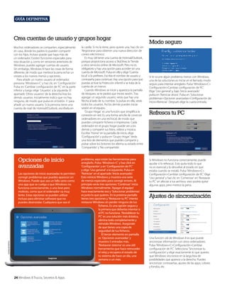 Guía definitiva

Crea cuentas de usuario y grupos hogar
Muchos ordenadores se comparten, especialmente
en casa, donde los padres lo pueden compartir
con los hijos. Incluso puede que haya más de
un ordenador. Existen funciones especiales para
esta situación y, como en versiones anteriores de
Windows, puedes agregar cuentas de usuario.
Sin embargo, Windows 8 hace las cosas de forma
diferente, de modo que mertece la pena echar un
vistazo a los nuevos menús y opciones.
Para añadir un nuevo usuario al ordenador,
presiona ‘Windows+C’ y haz clic en ‘Configuración’.
Pulsa en ‘Cambiar configuración de PC’ en la parte
inferior y luego elige ‘Usuarios’ a la izquierda. El
apartado ‘Otros usuarios’ de la derecha lista los
demás usuarios. Inicialmente indica que no hay
ninguno, de modo que pulsa en el botón ‘+’ para
añadir un nuevo usuario. Si la persona tiene una
cuenta de mail de Hotmail/Outlook, escríbela en

Opciones de inicio
avanzadas

Cortesía de Dell Inc.

Las opciones de inicio avanzadas te permiten
corregir problemas que puedes aparecer en
Windows. Puede que sea un fallo serio como
una app que se cuelga o que Windows no
funciona correctamente, o uno leve pero
molesto, como que el ordenador va muy
lento. Estas opciones se pueden utilizar
incluso para eliminar software que no
puedes desinstalar. Cualquiera que sea el

24 Windows 8 Trucos, Secretos & Apps

la casilla. Si no la tiene, pero quiere una, haz clic en
‘Registrarse para obtener una nueva dirección de
correo electrónico’.
Es muy útil tener una cuenta de Hotmail/Outlook,
porque proporciona acceso a SkyDrive, la Tienda
y otros servicios online de Microsoft. Pero no es
obligatorio y hay una opción para acceder sin una
cuenta de Microsoft. Pulsa en ella y elige ‘Cuenta
local’ si lo prefieres. Escribe el nombre de usuario y
contraseña para continuar. Hay una opción para que
puedas activar la Protección infantil si se trata de la
cuenta de un menor.
Cuando Windows se inicie y aparezca la pantalla
de bloqueo, se te pedirá que inicies sesión. Tras
agregar un segundo usuario, verás que hay una
flecha al lado de tu nombre. Si pulsas en ella, verás
todos los usuarios. Así los demás puedes iniciar
sesión en el equipo.
‘Grupo Hogar’ es una función que simplifica la
conexión en red. Es una forma senclla de conectar
ordenadores en una red local, de modo que
puedan compartir ficheros e impresoras. Cada
ordenador en el grupo hogar puede ver a los
demás y compartir sus fotos, vídeos y música.
Escribe ‘Home’ en la pantalla de inicio, elige
‘Configuración’ y pulsa en ‘Grupo Hogar’. Verás
una lista de elementos que puedes compartir y
pulsar sobre los botones los alterna su estado entre
‘Compartido’ y ‘No compartido’.

problema, aquí están las herramientas para
arreglarlo. Pulsa ‘Windows+C’ y haz click en
‘Configuración’ y en ‘Configuración de PC’
y elige ‘Uso general’ a la izquierda. Pulsa en
‘Reiniciar’ en el apartado ‘Inicio avanzado’.
Esto reinicia Windows y muestra una serie
de menús especiales para corregir errores. Al
principio verás tres opciones: ‘Continuar’ inicia
Windows normalmente. ‘Apagar el equipo’
hace exactamente eso y ‘Solucionar problemas’
es justo lo que quieres. En la próxima pantalla
tienes tres opciones y ‘Restaurar tu PC’ intenta
restaurar Windows sin perder ninguno de tus
ficheros. Es una opción segura y
la primera que deberías intentar si
el PC no funciona. ‘Restablecer tu
PC’ es una solución más drástica,
elimina todo completamente y
reinstala Windows. Asegúrate
de que tienes una copia de
seguridad de tus ficheros.
El tercer elemento en pantalla
es ‘Opciones avanzadas’ y
muestra 5 entradas más.
‘Restaurar sistema’ es una útil
herramienta que hace retroceder
el reloj y recupera el estado de
tu sistema de hace un día, una
semana o un mes.

Modo seguro

Si te ocurre algún problema menor con Windows,
una de las soluciones es iniciar en el llamado modo
seguro para intentar arreglarlo. Pulsa ‘Windows+C>
Configuración>Cambiar configuración de PC’.
Elige ‘Uso general’ y, bajo ‘Inicio avanzado’
pulsa en ‘Reiniciar ahora’. Pulsa en ‘Solucionar
problemas>Opciones avanzadas>Configuración de
inicio>Reiniciar’. Después elige la cuarta entrada.

Refresca tu PC

Si Windows no funciona correctamente, puede
ayudar si lo refrescas. Esto quita todo lo que
no es esencial y lo devuelve al estado en que
estaba cuando se instaló. Pulsa ‘Windows+C>
Configuración>Cambiar configuración de PC’. Elige
‘Uso general’ y haz clic en ‘Comenzar’ en ‘Restaurar
tu PC’ sin afectar a tus archivos. esto podría quitar
algunas apps, pero merece la pena.

Ajustes de sincronización

Una función útil de Windows 8 es que puede
sincronizar información con otros ordenadores.
Pulsa ‘Windows+C>Configuración>Cambiar
configuración de PC’. Selecciona ‘Sincronizar tu
configuración’ y elige exactamente lo que quieres
que Windows sincronice en la larga lista de
posibilidades que aparece a la derecha. Puedes
sincronizar contraseñas, ajustes de las apps, colores
y fondos, etc.

 