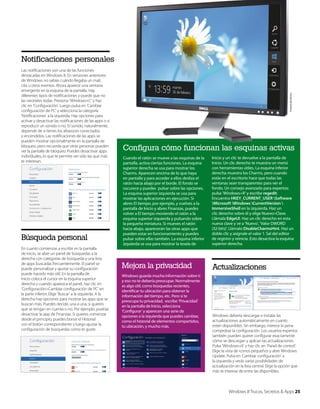 Las notificaciones son una de las funciones
destacadas en Windows 8. En versiones anteriores
de Windows no sabías cuándo llegaba un mail,
cita u otros eventos. Ahora aparece una ventana
emergente en la esquina de la pantalla. Hay
diferentes tipos de notificaciones y puede que no
las necesites todas. Presiona ‘Windows+C’ y haz
clic en ‘Configuración’. Luego pulsa en ‘Cambiar
configuración de PC’ y selecciona la categoría
‘Notificaciones’ a la izquierda. Hay opciones para
activar y desactivar las notificaciones de las apps o si
reproducir un sonido o no. El sonido, naturalmente,
depende de si tienes los altavoces conectados
y encendidos. Las notificaciones de las apps se
pueden mostrar opcionalmente en la pantalla de
bloqueo, pero recuerda que otras personas pueden
ver la pantalla de bloqueo. Puedes desactivar apps
individuales, lo que te permite ver sólo las que más
te interesan.

Búsqueda personal
En cuanto comienzas a escribir en la pantalla
de inicio, se abre un panel de búsquedas a la
derecha con categorías de búsqueda y una lista
de apps buscadas frecuentemente. El panel se
puede personalizar y ajustar su configuración
puede hacerlo más útil. En la pantalla de
inicio coloca el cursor en la esquina superior
derecha y cuando aparezca el panel, haz clic en
‘Configuración>Cambiar configuración de PC’ en
la parte inferior. Elige ‘Buscar’ a la izquierda. A la
derecha hay opciones para mostrar las apps que se
buscan más. Puedes decidir, una a una, si quieres
que se tengan en cuenta o no. Por ejemplo, podrías
desactivar la app de Finanzas. Si quieres comenzar
desde el principio, puedes borrar el Historial
con el botón correspondiente y luego ajustar la
configuración de búsquedas como te guste.

Cortesía de Dell Inc.

Notificaciones personales

Configura cómo funcionan las esquinas activas
Cuando el ratón se mueve a las esquinas de la
pantalla, activa ciertas funciones. La esquina
superior derecha se usa para mostrar los
Charms. Aparecen encima de lo que haya
en pantalla y para acceder a ellos desliza el
ratón hacia abajo por el borde. El fondo se
oscurece y puedes pulsar sobre las opciones.
La esquina superior izquierda se usa para
mostrar las aplicaciones en ejecución. Si
abres El tiempo, por ejemplo, y vuelves a la
pantalla de Inicio y abres Finanzas, puedes
volver a El tiempo moviendo el ratón a la
esquina superior izquierda y pulsando sobre
la pequeña miniatura. Si mueves el ratón
hacia abajo, aparecerán las otras apps que
pueden estar en funcionamiento y puedes
pulsar sobre ellas también. La esquina inferior
izquierda se usa para mostrar la tesela de

Inicio y un clic te devuelve a la pantalla de
Inicio. Un clic derecho te muestra un menú
con herramientas útiles. La esquina inferior
derecha muestra los Charms, pero cuando
estás en el escritorio hace que todas las
ventanas sean transparentes para ver el
fondo. Un consejo avanzado para expertos:
pulsa ‘Windows+R’ y escribe regedit.
Encuentra HKEY_CURRENT_USER Software
Microsoft Windows CurrentVersion 
ImmersiveShell en la izquierda. Haz un
clic derecho sobre él y elige Nuevo>Clave.
Llámala EdgeUI. Haz un clic derecho en esta
nueva clave y ve a ‘Nuevo’, ‘Valor DWORD
(32-bits)’. Llámalo DisableCharmsHint. Haz un
doble clic y asígnale el valor 1. Sal del editor
de registro y reinicia. Esto desactiva la esquina
superior derecha.

Mejora la privacidad

Actualizaciones

Windows guarda mucha información sobre ti
y eso no te debería preocupar. Normalmente
es algo útil, como búsquedas recientes,
identificar tu ubicación para obtener la
información del tiempo, etc. Pero si te
preocupa tu privacidad, escribe ‘Privacidad’
en la pantalla de Inicio, selecciona
‘Configurar’ y aparecen una serie de
opciones a la izquierda que puedes cambiar,
como el historial de elementos compartidos,
tu ubicación, y mucho más.

Windows debería descargar e instalar las
actualizaciones automáticamente en cuanto
estén disponibles. Sin embargo, merece la pena
comprobar la configuración. Los usuarios expertos
también pueden querer configurar exactamente
cómo se descargan y aplican las actualizaciones.
Pulsa ‘Windows+X’ y haz clic en ‘Panel de control’.
Elige la vista de iconos pequeños y abre Windows
Update. Pulsa en ‘Cambiar configuración’ a
la izquierda y verás varias posibilidades de
actualización en la lista central. Elige la opción que
más te interese de entre las disponibles.

Windows 8 Trucos, Secretos & Apps 25

 