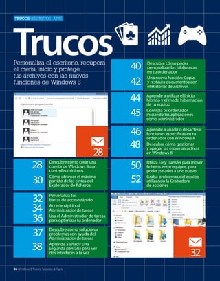 Trucos | secretos | aPPs

Trucos
Personaliza el escritorio, recupera
el menú Inicio y protege
tus archivos con las nuevas
funciones de Windows 8

44
45

28
28
30

Descubre cómo crear una
cuenta de Windows 8 con
controles mínimos
Cómo obtener el máximo
partido de las cintas del
Explorador de ficheros

32
34
36
37
38

40
42

Descubre cómo poder
personalizar las bibliotecas
en tu ordenador
Una nueva función: Copia
y restaura documentos con
el Historial de archivos
Aprende a utilizar el Inicio
híbrido y el modo hibernación
de tu equipo
Controla tu ordenador
iniciando las aplicaciones
como administrador

46
48

Aprende a añadir o desactivar
funciones específicas en tu
ordenador con Windows 8
Descubre cómo gestionar
y apagar las esquinas activas
en Windows 8

50
52

Utiliza Easy Transfer para mover
ficheros entre equipos, para
poder pasarlos a uno nuevo
Graba problemas del equipo
utilizando la Grabadora
de acciones

Personaliza tus
Barras de acceso rápido
Accede rápido al
Administrador de tareas
Usa el Administrador de tareas
para optimizar tu ordenador
Descubre cómo solucionar
problemas con ayuda del
Administrador de tareas
Aprende a añadir una
segunda pantalla para ver
dos interfaces a la vez

26 Windows 8 Trucos, Secretos & Apps

32

 
