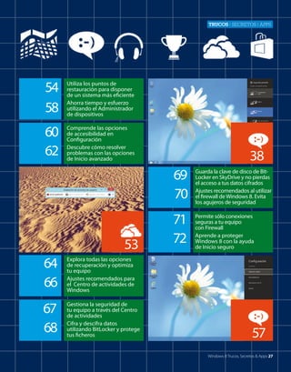 Trucos | secretos | apps

54
58

Utiliza los puntos de
restauración para disponer
de un sistema más eficiente
Ahorra tiempo y esfuerzo
utilizando el Administrador
de dispositivos

60
62

Comprende las opciones
de accesibilidad en
Configuración
Descubre cómo resolver
problemas con las opciones
de Inicio avanzado

38
69
70

53
64
66

Gestiona la seguridad de
tu equipo a través del Centro
de actividades
Cifra y descifra datos
utilizando BitLocker y protege
tus ficheros

71
72

Permite sólo conexiones
seguras a tu equipo
con Firewall
Aprende a proteger
Windows 8 con la ayuda
de Inicio seguro

Explora todas las opciones
de recuperación y optimiza
tu equipo
Ajustes recomendados para
el Centro de actividades de
Windows

67
68

Guarda la clave de disco de BitLocker en SkyDrive y no pierdas
el acceso a tus datos cifrados
Ajustes recomendados al utilizar
el firewall de Windows 8. Evita
los agujeros de seguridad

57
Windows 8 Trucos, Secretos & Apps 27

 