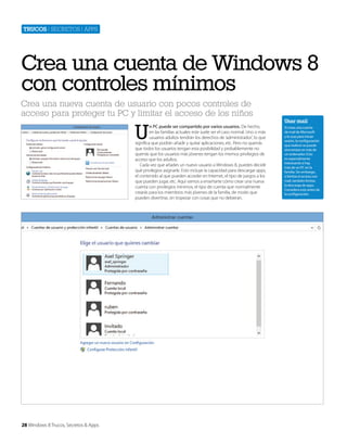Trucos | secretos | apps

Crea una cuenta de Windows 8
con controles mínimos
Crea una nueva cuenta de usuario con pocos controles de
acceso para proteger tu PC y limitar el acceso de los niños

U

n PC puede ser compartido por varios usuarios. De hecho,
en las familias actuales este suele ser el caso normal. Uno o más
usuarios adultos tendrán los derechos de ‘administrador’, lo que
significa que podrán añadir y quitar aplicaciones, etc. Pero no querrás
que todos los usuarios tengan esta posibilidad y probablemente no
querrás que los usuarios más jóvenes tengan los mismos privilegios de
acceso que los adultos.
Cada vez que añades un nuevo usuario a Windows 8, puedes decidir
qué privilegios asignarle. Esto incluye la capacidad para descargar apps,
el contenido al que pueden acceder en Internet, el tipo de juegos a los
que pueden jugar, etc. Aquí vamos a enseñarte cómo crear una nueva
cuenta con privilegios mínimos, el tipo de cuenta que normalmente
crearás para los miembros más jóvenes de la familia, de modo que
pueden divertirse, sin tropezar con cosas que no debieran.

28 Windows 8 Trucos, Secretos & Apps

Usar mail
Si creas una cuenta
de mail de Microsoft
y la usas para iniciar
sesión, la configuración
que realices se puede
sincronizar en más de
un ordenador. Esto
es especialmente
interesante si hay
más de un PC en la
familia. Sin embargo,
si limitas el acceso con
mail, también limitas
la descarga de apps.
Considera esto antes de
la configuración.

 