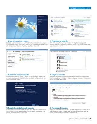 Trucos | secretos | apps

1. Abre el panel de control

2. Cuentas de usuario

3. Añade un nuevo usuario

4. Elige el usuario

5. Añade los detalles del usuario

6. Termina el usuario

Coloca el cursor sobre la esquina superior derecha y deslízate hacia abajo para
abrir la barra de charms. Haz clic en ‘Configuración’ y en ‘Panel de control’. Como
alternativa, emplea ‘Windows+I’ y luego elige ‘Panel de control’.

Pulsa en ‘Administrar otra cuenta’ y llegarás a la pantalla donde puedes crear
un nuevo usuario para tu ordenador o bien cambiar la configuración de una
cuenta ya existente en el PC.

Si no quieres que el usuario pueda descargar apps, elige ‘Iniciar sesión sin una
cuenta de Microsoft’ en la parte inferior. Esto podría estar bien para los más
jóvenes. Microsoft lo llama ‘Cuenta local’.

Pulsa en ‘Cuentas de usuario y protección infantil’ y llegarás a la pantalla
principal para crear y administrar cuentas de usuario. Cada usuario puede tener
su propia cuenta en el PC.

Bajo la lista de usuarios existentes verás la entrada ‘Agregar un nuevo usuario’.
Pulsa en ella y luego en el signo ‘+’ al lado de ‘Agregar un usuario’. Ahora podrás
escribir los detalles de la cuenta.

Asigna una contraseña al usuario en la siguiente pantalla. Si es la cuenta de un
niño, puede que quieras activar la protección infantil. De vuelta al panel de
control, puedes cambiar el nombre, la contraseña, etc.

Windows 8 Trucos, Secretos & Apps 29

 