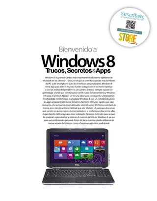 Suscríbe
te

a tu revis
ta favori
ta en

store.axe
ls

pringer.e

Bienvenido a

Windows8

Cortesía de Dell Inc.

Windows 8 supone el cambio más importante en el sistema operativo de
Microsoft en los últimos 17 años, en el que se unen los aspectos más familiares
del PC y del smartphone. Con dos interfaces personalizables, Windows 8
tiene algo para todo el mundo. Puedes trabajar con el escritorio habitual
o con las teselas de la Modern UI. Un cambio drástico siempre supone un
aprendizaje y tener que familiarizarse con el nuevo funcionamiento y Windows
8 Trucos, Secretos & Apps es un recurso ideal para conseguirlo. Comenzamos
mostrándote cómo instalar o actualizar Windows 8, con un completo tour por
las apps propias de Windows. Incluimos también 50 trucos rápidos que dan
respuesta a las preguntas más habituales sobre el nuevo SO. Hemos prestado la
misma atención al escritorio habitual que a la Modern UI, para que descubras
qué versión se ajusta mejor a tus necesidades o si prefieres cambiar entre ellas,
dependiendo del trabajo que estés realizando. Nuestros tutoriales paso a paso
te ayudarán a personalizar y obtener el máximo partido de Windows 8, ya sea
para uso profesional o personal. Antes de darte cuenta, estarás utilizando la
nueva versión del sistema como si fueras un auténtico profesional.

s

 