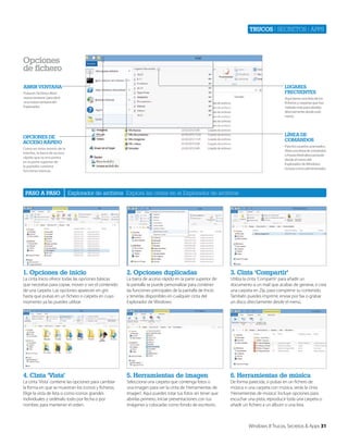 Trucos | secretos | apps

Opciones
de fichero
Abrir VentAnA

LugAreS
freCuenteS

Pulsa en ‘Archivo>Abrir
nueva ventana’ para abrir
una nueva ventana del
Explorador

Aquí tienes una lista de los
ficheros y carpetas que has
visitado más para abrirlas
directamente desde este
menú.

LíneA de
COMAndOS

OPCiOneS de
ACCeSO ráPidO

Para los usuarios avanzados.
Abre una línea de comandos
o PowerShell directamente
desde el menú del
Explorador de Windows,
incluso como administrador.

Como en otros menús de la
interfaz, la barra de acceso
rápido que se encuentra
en la parte superior de
la pantalla contiene
funciones básicas.

PASO A PASO

Explorador de archivos Explora las cintas en el Explorador de archivos

1. Opciones de inicio

2. Opciones duplicadas

3. Cinta ‘Compartir’

La cinta Inicio ofrece todas las opciones básicas
que necesitas para copiar, mover o ver el contenido
de una carpeta. Las opciones aparecen en gris
hasta que pulsas en un fichero o carpeta en cuyo
momento ya las puedes utilizar.

La barra de acceso rápido en la parte superior de
la pantalla se puede personalizar para contener
las funciones principales de la pantalla de Inicio
y tenerlas disponibles en cualquier cinta del
Explorador de Windows.

Utiliza la cinta ‘Compartir’ para añadir un
documento a un mail que acabas de generar, o crea
una carpeta en Zip, para comprimir su contenido.
También puedes imprimir, enviar por fax o grabar
un disco directamente desde el menú.

4. Cinta ‘Vista’

5. Herramientas de imagen

6. Herramientas de música

La cinta ‘Vista’ contiene las opciones para cambiar
la forma en que se muestran los iconos y ficheros.
Elige la vista de lista o como iconos grandes
individuales y ordénalo todo por fecha o por
nombre, para mantener el orden.

Selecciona una carpeta que contenga fotos o
una imagen para ver la cinta de ‘Herramientas de
imagen’. Aquí puedes rotar tus fotos sin tener que
abrirlas primero, iniciar presentaciones con tus
imágenes y colocarlas como fondo de escritorio.

De forma parecida, si pulsas en un fichero de
música o una carpeta con música, verás la cinta
‘Herramientas de música’. Incluye opciones para
escuchar una pista, reproducir toda una carpeta o
añadir un fichero a un álbum o una lista.

Windows 8 Trucos, Secretos & Apps 31

 