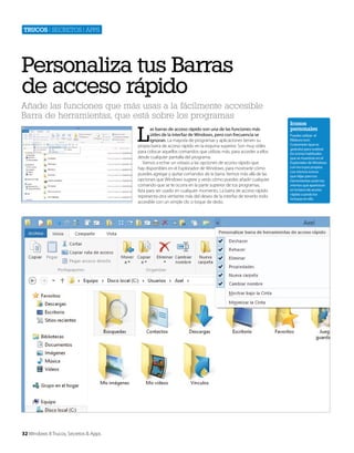 Trucos | secretos | apps

Personaliza tus Barras
de acceso rápido
Añade las funciones que más usas a la fácilmente accesible
Barra de herramientas, que está sobre los programas

L

as barras de acceso rápido son una de las funciones más
útiles de la interfaz de Windows, pero con frecuencia se
ignoran. La mayoría de programas y aplicaciones tienen su
propia barra de acceso rápido en la esquina superior. Son muy útiles
para colocar aquellos comandos que utilizas más, para acceder a ellos
desde cualquier pantalla del programa.
Vamos a echar un vistazo a las opciones de acceso rápido que
hay disponibles en el Explorador de Windows, para mostrarte cómo
puedes agregar y quitar comandos de la barra. Iremos más allá de las
opciones que Windows sugiere y verás cómo puedes añadir cualquier
comando que se te ocurra en la parte superior de tus programas,
lista para ser usado en cualquier momento. La barra de acceso rápido
representa otra vertiente más del deseo de la interfaz de tenerlo todo
accesible con un simple clic o toque de dedo.

32 Windows 8 Trucos, Secretos & Apps

Iconos
personales
Puedes utilizar el
Ribbons Icon
Customizer (que es
gratuito) para sustituir
los iconos habituales
que se muestran en el
Explorador de Windows
con los tuyos propios.
Los mismos iconos
que elijas para tus
herramientas serán los
mismos que aparezcan
en la barra de acceso
rápido cuando los
incluyas en ella.

 
