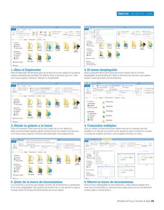 Trucos | secretos | apps

1. Abre el Explorador

2. El menú desplegable

3. Añade la galería a la barra

4. Comandos múltiples

5. Quita de la barra de herramientas

6. Mueve la barra de herramientas

Abre el Explorador de Windows para ver la barra de acceso rápido en la esquina
superior izquierda de la pantalla. Por defecto tiene 4 opciones, que son: ‘Crear
una nueva carpeta’, ‘Deshacer’, ‘Rehacer’ y ‘Propiedades’.

Pulsa en la pestaña ‘Vista’ para ver la cinta. Luego haz un clic derecho y
selecciona la entrada ‘Agregar galería a la barra de acceso rápido’. Este proceso
es el mismo para cualquier comando del explorador y otras aplicaciones.

Los comandos y opciones que añadas a la barra de herramientas no aparecerán
en el menú desplegable. Para quitarlos de la barra, haz un clic derecho y elige la
entrada ‘Quitar de la barra de herramientas de acceso rápido’.

Pulsa la pequeña flecha de la barra de acceso rápido. Este es el menú
desplegable de personalización. Marca o desmarca las opciones que quieras
añadir o quitar de la barra de herramientas.

Echa un vistazo a la barra de acceso rápido para ver el comando que has
añadido. Si se trata de una opción única, aparecerá sola en la barra. En cambio,
si se trata de mútiples opciones, como la galería, formará un menú.

Pulsa el menú desplegable de personalización y elige ‘Mostrar debajo de la
cinta’. Esto moverá todas tus opciones hacia abajo, justo por encima del panel
central, sobre un fondo blanco.

Windows 8 Trucos, Secretos & Apps 33

 