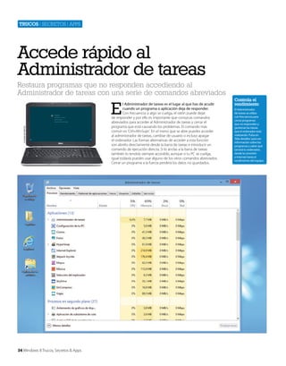 Trucos | secretos | apps

Accede rápido al
Administrador de tareas
Restaura programas que no responden accediendo al
Administrador de tareas con una serie de comandos abreviados

Cortesía de Dell Inc.

E

34 Windows 8 Trucos, Secretos & Apps

l Administrador de tareas es el lugar al que has de acudir
cuando un programa o aplicación deja de responder.
Con frecuencia si algo se cuelga, el ratón puede dejar
de responder y por ello es importante que conozcas comandos
abreviados para acceder al Administrador de tareas y cerrar el
programa que está causando los problemas. El comando más
común es ‘Ctrl+Alt+Supr’. En el menú que se abre puedes acceder
al administrador de tareas, cambiar de usuario o incluso apagar
el ordenador. Las formas alternativas de acceder a esta función
son abrirlo directamente desde la barra de tareas e introducir un
comando de ejecución directa. Si lo anclas a la barra de tareas
también lo tendrás siempre accesible, aunque si tu PC se cuelga,
igual todavía puedes usar alguno de los otros comandos abreviados.
Cerrar un programa a la fuerza perderá los datos no guardados.

Controla el
rendimiento
El Administrador
de tareas se utiliza
con frecuencia para
cerrar programas
que no responden y
gestionar las tareas
que el ordenador está
realizando. Pulsa en
‘Más detalles’ para ver
información sobre los
programas y saber qué
tal está tu ordenador,
desde la conexión
a Internet hasta el
rendimiento del equipo.

 