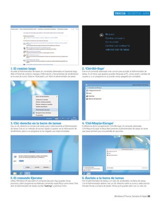 Trucos | secretos | apps

1. El camino largo

2. ‘Ctrl+Alt+Supr’

3. Clic derecho en la barra de tareas

4. ‘Ctrl+Mayús+Escape’

5. El comando Ejecutar

6. Ánclalo a la barra de tareas

Acceder al Administrador de tareas sin comandos abreviados es bastante largo.
Abre el Panel de control y navega a ‘Información y herramientas de rendimiento’
en la vista de icono. Pulsa en ‘Avanzado’ y en ‘Abrir el administrador de tareas’.

Haz un clic derecho en la barra de tareas para ir directamente al Administrador
de tareas. Este es un método de acceso rápido si quieres ver la información de
rendimiento, pero si un programa se ha colgado, usa mejor el teclado.

Utiliza ‘Windows+R’ para abrir el comando Ejecutar. Aquí puedes iniciar
procesos y abrir programas escribiendo comandos específicos como texto. Para
abrir el administrador de tareas, escribe ‘taskmgr’ y presiona ‘Intro’.

Este es el comando abreviado más común para acceder al Administrador de
tareas. En el menú que aparece puedes bloquear el PC, cerrar sesión, cambiar de
usuario o, si un programa no se puede cerrar, apagarlo por completo.

A diferencia de la comabinación ‘Ctrl+Alt+Supr,’ el comando abreviado
‘Ctrl+Mayús+Escape’ te lleva directamente al administrador de tareas sin tener
que pasar primero por una pantalla de opciones.

Pon el administrador de tareas a un solo clic anclándolo a la Barra de tareas.
Con el Administrador abierto, haz un clic derecho sobre su icono y selecciona la
entrada ‘Anclar a la barra de tareas’. Ahora ya lo puedes abrir con un solo clic.

Windows 8 Trucos, Secretos & Apps 35

 