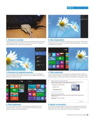 Trucos | secretos | apps

1. Conecta tu monitor

2. Abre dispositivos

3. Opciones de segunda pantalla

4. Vista extendida

5. Vista duplicada

6. Ajusta la resolución

Asegúrate de que tienes los requerimientos de hardware correctos para añadir
una segunda pantalla. Comienza por conectar el monitor al PC mediante un
cable HDMI, DVI o VGA, según de lo que dispongas.

Pulsa en ‘Segunda pantalla’ para ver las opciones. Hay cuatro posibilidades
entre las que elegir. Estas opciones dictan cómo se configura la pantalla y qué
información aparecerá en ella.

Pulsa en ‘Duplicar’ para duplicar el contenido de la pantalla del PC en el
segundo monitor. Si quieres usar sólo el segundo monitor (una tele, por
ejemplo), emplea ‘Sólo segunda pantalla’.

Abre la Charm Bar con ‘Windows+C’ desde el escritorio. Pulsa en ‘Dispositivos’ y
comprueba que la opción de la segunda pantalla está disponible. Si no aparece,
comprueba las conexiones.

La vista extendida es una de las opciones más útiles que puedes configurar ya
que te permite ver Metro en una pantalla y el escritorio en la otra. Pulsa en esta
entrada y luego usa el ratón para arrastrar la pantalla Metro al segundo monitor.

Ve a ‘Panel de control>pantalla’ (en ‘Vista de iconos’) para ajustar la resolución,
brillo y color de ambos monitores. También puedes cambiar la configuración
desde este menú como harías de la Charm Bar y ‘Configuración’.

Windows 8 Trucos, Secretos & Apps 39

 