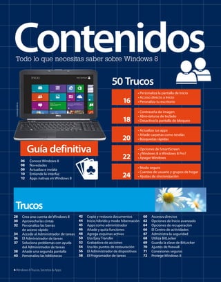 Contenidos
Todo lo que necesitas saber sobre Windows 8

50 Trucos

18

06
08
09
10
12

Conoce Windows 8
Novedades
Actualiza e instala
Entiende la interfaz
Apps nativas en Windows 8

• Actualiza tus apps
• Añade carpetas como teselas
• Búsquedas rápidas

22

• Opciones de SmartScreen
• ¿Windows 8 o Windows 8 Pro?
• Apagar Windows

24

Guía definitiva

• Contraseña de imagen
• Abreviaturas de teclado
• Desactiva la pantalla de bloqueo

20

Cortesía de Dell Inc.

16

• Personaliza la pantalla de Inicio
• Acceso directo a Inicio
• Peronaliza tu escritorio

• Modo seguro
• Cuentas de usuario y grupos de hogar
• Ajustes de sincronización

Trucos
28
30
32
34
36
37
38
40

Crea una cuenta de Windows 8
Aprovecha las cintas
Personaliza las barras
de acceso rápido
Accede al Administrador de tareas
El Administrador de tareas
Soluciona problemas con ayuda
del Administrador de tareas
Añade una segunda pantalla
Personaliza las bibliotecas

4 Windows 8 Trucos, Secretos & Apps

42
44
45
46
48
50
52
54
56
58

Copia y restaura documentos
Inicio híbrido y modo hibernación
Apps como administrador
Añade y quita funciones
Agrega esquinas activas
Usa Easy Transfer
Grabadora de acciones
Usa los puntos de restauración
El Administrador de dispositivos
El Programador de tareas

60
62
64
66
67
68
69
70
71
72

Accesos directos
Opciones de Inicio avanzado
Opciones de recuperación
El Centro de actividades
Administra la seguridad
Utiliza BitLocker
Guarda la clave de BitLocker
Ajustes de firewall
Conexiones seguras
Protege Windows 8

 
