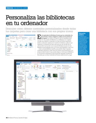 Trucos | secretos | apps

Personaliza las bibliotecas
en tu ordenador
Descubre cómo obtener contenidos personalizados desde todas
tus carpetas para crear una biblioteca con sus propios iconos

E

Ubicación
pública
Las bibliotecas son
únicas para cada usuario
y sólo tú podrás ver
el contenidos de las
bibliotecas que crees.
Si quieres compartir
tu biblioteca con
otros usuarios de tu
ordenador, pulsa en
el botón ‘Establecer
ubicación pública
para guardar’. Ahora
los demás que usan tu
ordenador también
podrán acceder a ella.

Cortesía de Dell Inc.

n el explorador de Windows 8 verás que tus contenidos, los
documentos, música, imágenes y vídeos se encuentran en
dos lugares. Los verás en el lugar en que los guardaste, pero
también en una carpeta de Biblioteca. Las bibliotecas son carpetas
virtuales que obtienen contenidos con tipos de fichero específicos
desde su ubicación original y los muestra en la librería. La idea es que
organizes tu contenido por tipos, para que sea más sencillo de ver
y de acceder. Esta función no es nueva de Windows 8, pero el crear
bibliotecas personalizadas junto con iconos personalizados sí que lo es.
Crear tu propia biblioteca significa que puedes elegir el agrupar
contenidos específicos o bien reunir los ficheros que pertenezcan a un
proyecto determinado. El que puedas elegir un icono para la Biblioteca
es una función estupenda, ya que te permite separarlas visualmente.
Recuerda que no estás moviendo los ficheros realmente de su lugar.

40 Windows 8 Trucos, Secretos & Apps

 